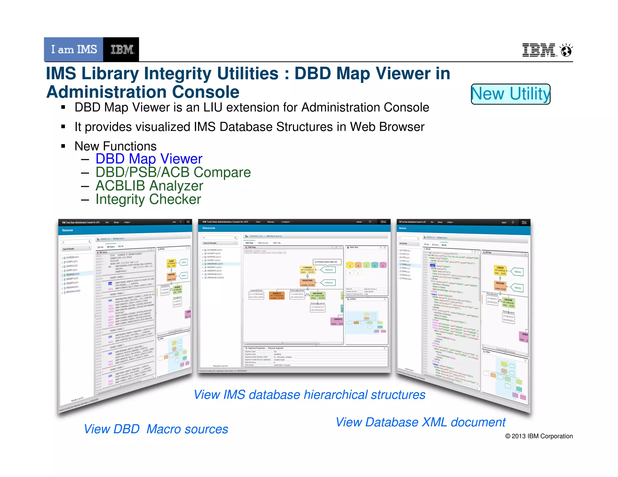 DBD Map Viewer is an LIU extension for Administration Console
It provides visualized IMS Database Structures in Web Browser
New Functions
– DBD Map Viewer
– DBD/PSB/ACB Compare
– ACBLIB Analyzer
– Integrity Checker
New Utility
IMS Library Integrity Utilities : DBD Map Viewer in
Administration Console
© 2013 IBM Corporation
View IMS database hierarchical structures
View DBD Macro sources
View Database XML document
 