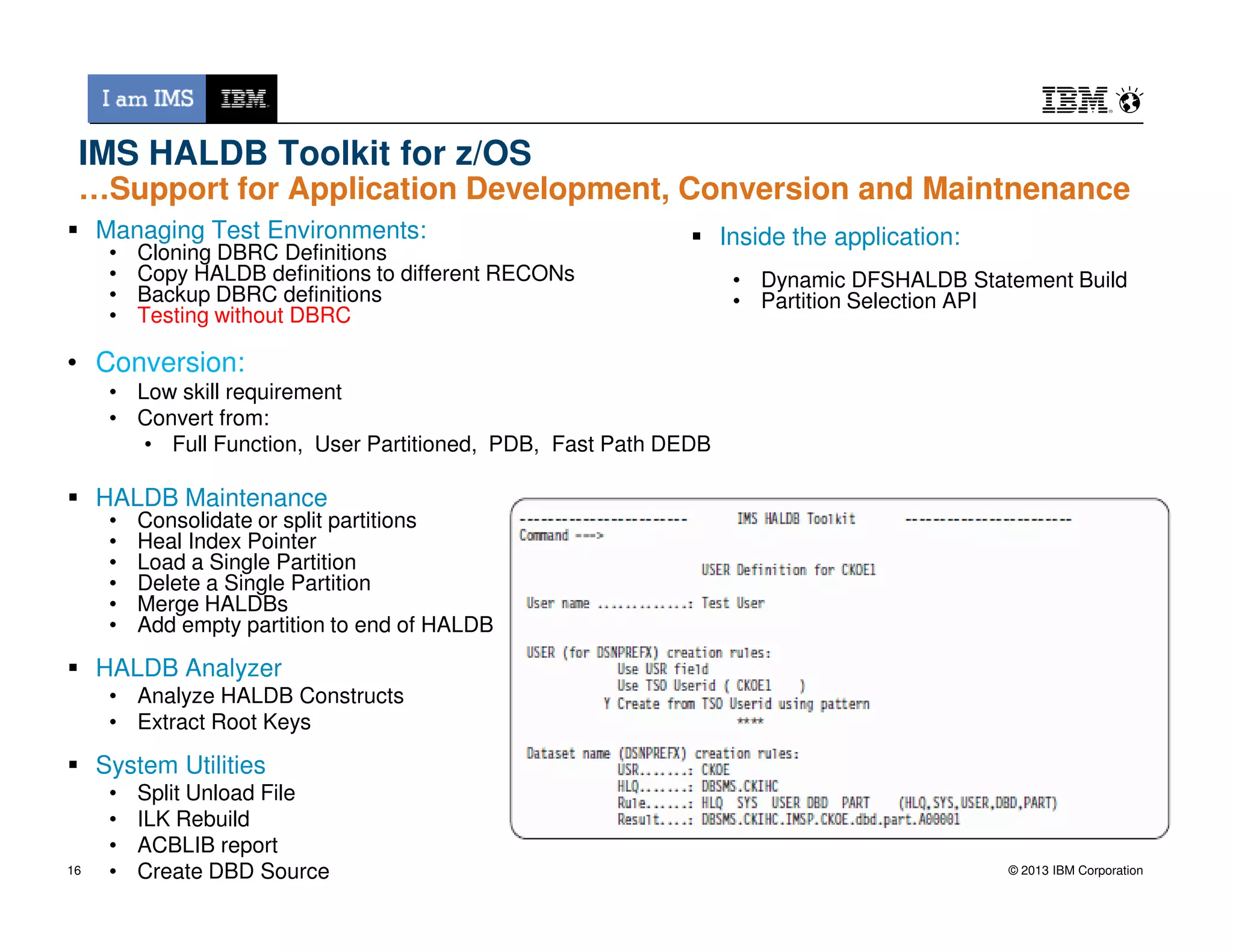 IMS HALDB Toolkit for z/OS
…Support for Application Development, Conversion and Maintnenance
Inside the application:
• Dynamic DFSHALDB Statement Build
• Partition Selection API
Managing Test Environments:
• Cloning DBRC Definitions
• Copy HALDB definitions to different RECONs
• Backup DBRC definitions
• Testing without DBRC
• Conversion:
• Low skill requirement
• Convert from:
• Full Function, User Partitioned, PDB, Fast Path DEDB
© 2013 IBM Corporation
HALDB Maintenance
• Consolidate or split partitions
• Heal Index Pointer
• Load a Single Partition
• Delete a Single Partition
• Merge HALDBs
• Add empty partition to end of HALDB
HALDB Analyzer
• Analyze HALDB Constructs
• Extract Root Keys
System Utilities
• Split Unload File
• ILK Rebuild
• ACBLIB report
• Create DBD Source16
 