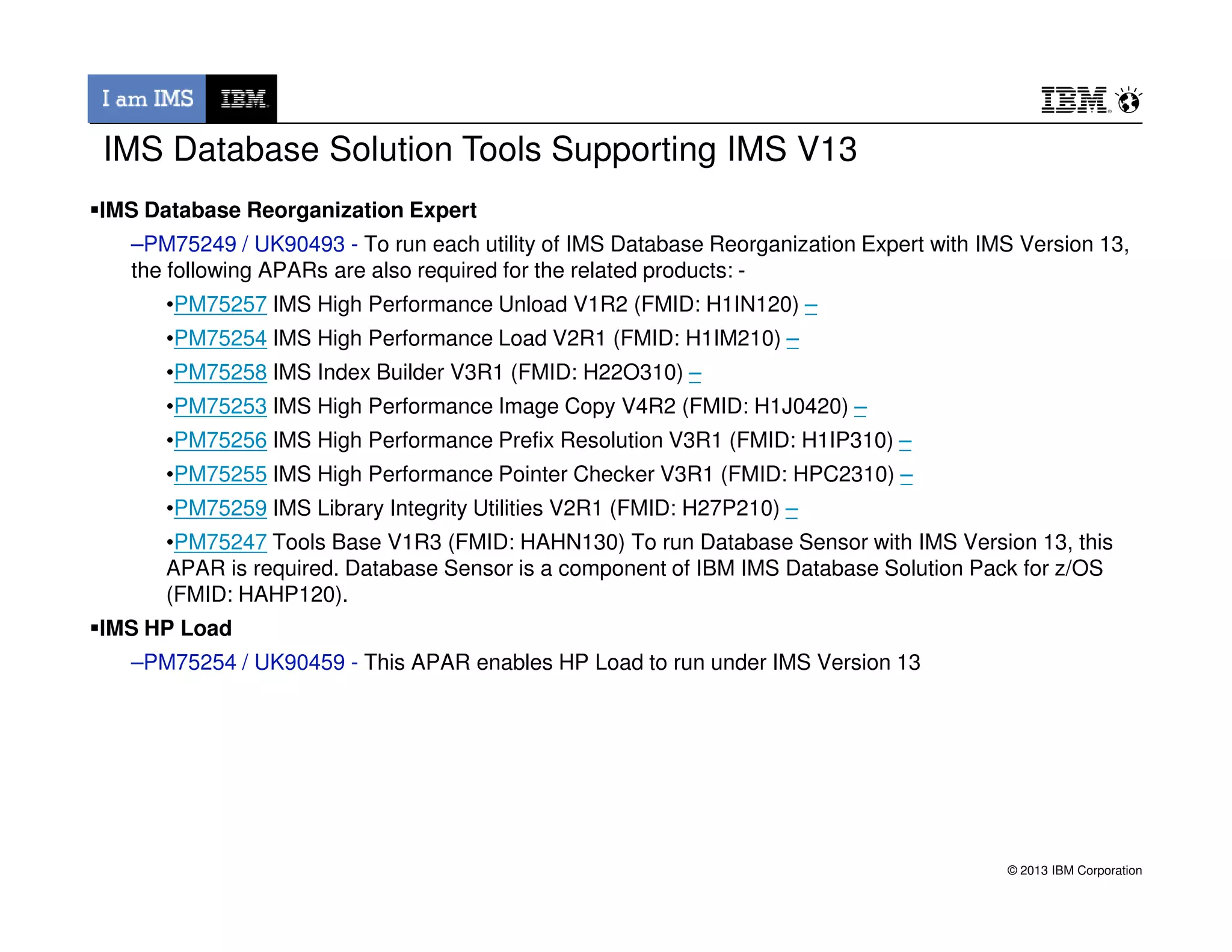 IMS Database Solution Tools Supporting IMS V13
IMS Database Reorganization Expert
–PM75249 / UK90493 - To run each utility of IMS Database Reorganization Expert with IMS Version 13,
the following APARs are also required for the related products: -
•PM75257 IMS High Performance Unload V1R2 (FMID: H1IN120) –
•PM75254 IMS High Performance Load V2R1 (FMID: H1IM210) –
•PM75258 IMS Index Builder V3R1 (FMID: H22O310) –
•PM75253 IMS High Performance Image Copy V4R2 (FMID: H1J0420) –
•PM75256 IMS High Performance Prefix Resolution V3R1 (FMID: H1IP310) –
•PM75255 IMS High Performance Pointer Checker V3R1 (FMID: HPC2310) –
© 2013 IBM Corporation
•PM75255 IMS High Performance Pointer Checker V3R1 (FMID: HPC2310) –
•PM75259 IMS Library Integrity Utilities V2R1 (FMID: H27P210) –
•PM75247 Tools Base V1R3 (FMID: HAHN130) To run Database Sensor with IMS Version 13, this
APAR is required. Database Sensor is a component of IBM IMS Database Solution Pack for z/OS
(FMID: HAHP120).
IMS HP Load
–PM75254 / UK90459 - This APAR enables HP Load to run under IMS Version 13
 