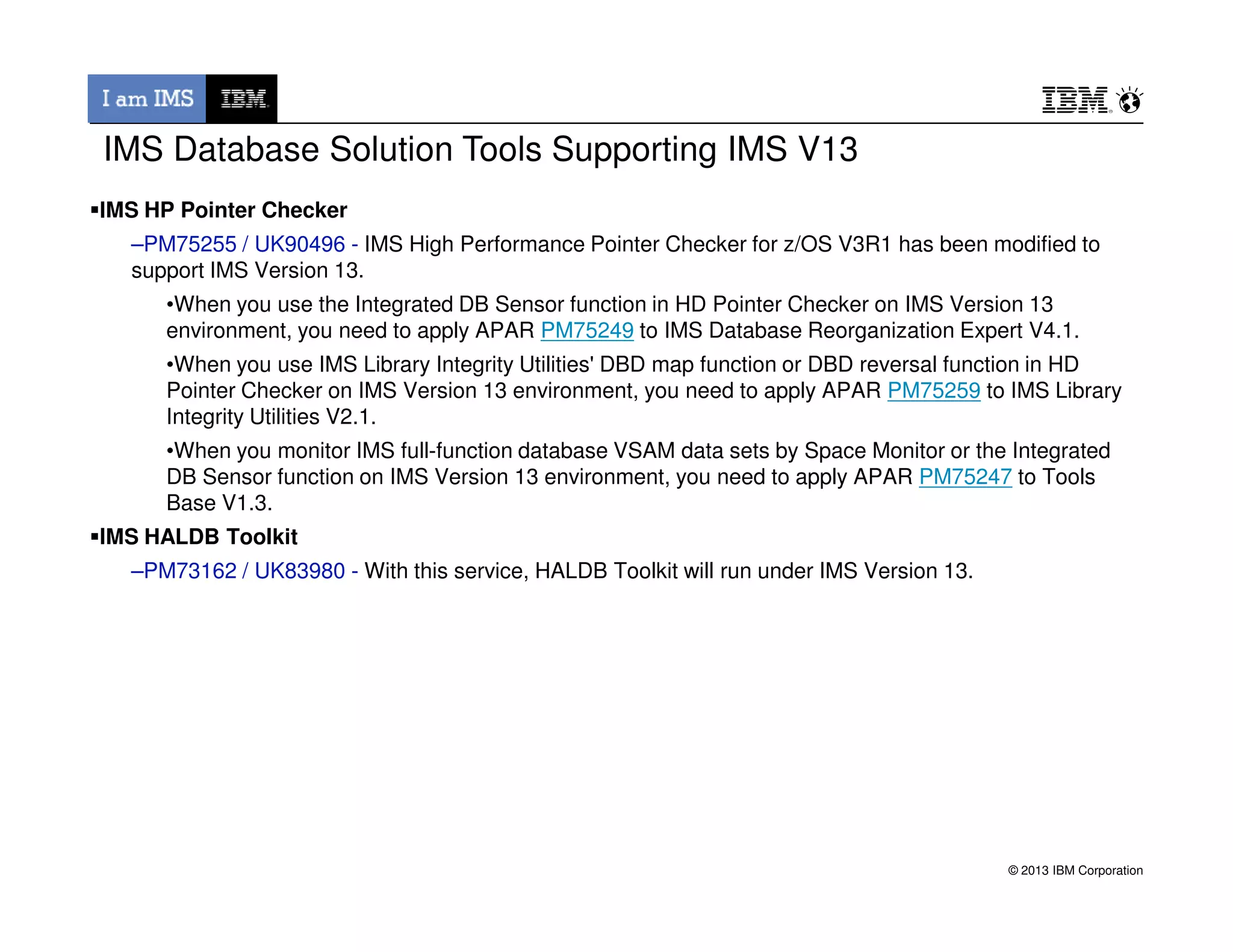 IMS Database Solution Tools Supporting IMS V13
IMS HP Pointer Checker
–PM75255 / UK90496 - IMS High Performance Pointer Checker for z/OS V3R1 has been modified to
support IMS Version 13.
•When you use the Integrated DB Sensor function in HD Pointer Checker on IMS Version 13
environment, you need to apply APAR PM75249 to IMS Database Reorganization Expert V4.1.
•When you use IMS Library Integrity Utilities' DBD map function or DBD reversal function in HD
Pointer Checker on IMS Version 13 environment, you need to apply APAR PM75259 to IMS Library
Integrity Utilities V2.1.
•When you monitor IMS full-function database VSAM data sets by Space Monitor or the Integrated
DB Sensor function on IMS Version 13 environment, you need to apply APAR PM75247 to Tools
© 2013 IBM Corporation
DB Sensor function on IMS Version 13 environment, you need to apply APAR PM75247 to Tools
Base V1.3.
IMS HALDB Toolkit
–PM73162 / UK83980 - With this service, HALDB Toolkit will run under IMS Version 13.
 