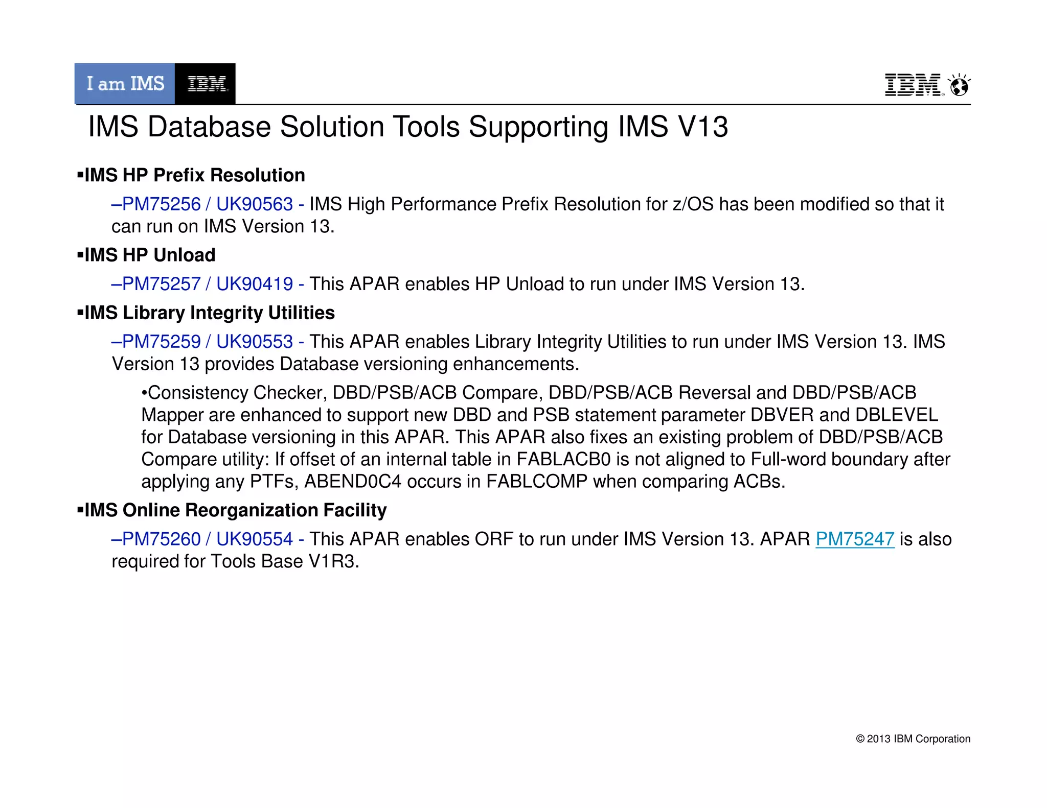 IMS Database Solution Tools Supporting IMS V13
IMS HP Prefix Resolution
–PM75256 / UK90563 - IMS High Performance Prefix Resolution for z/OS has been modified so that it
can run on IMS Version 13.
IMS HP Unload
–PM75257 / UK90419 - This APAR enables HP Unload to run under IMS Version 13.
IMS Library Integrity Utilities
–PM75259 / UK90553 - This APAR enables Library Integrity Utilities to run under IMS Version 13. IMS
Version 13 provides Database versioning enhancements.
•Consistency Checker, DBD/PSB/ACB Compare, DBD/PSB/ACB Reversal and DBD/PSB/ACB
© 2013 IBM Corporation
Mapper are enhanced to support new DBD and PSB statement parameter DBVER and DBLEVEL
for Database versioning in this APAR. This APAR also fixes an existing problem of DBD/PSB/ACB
Compare utility: If offset of an internal table in FABLACB0 is not aligned to Full-word boundary after
applying any PTFs, ABEND0C4 occurs in FABLCOMP when comparing ACBs.
IMS Online Reorganization Facility
–PM75260 / UK90554 - This APAR enables ORF to run under IMS Version 13. APAR PM75247 is also
required for Tools Base V1R3.
 