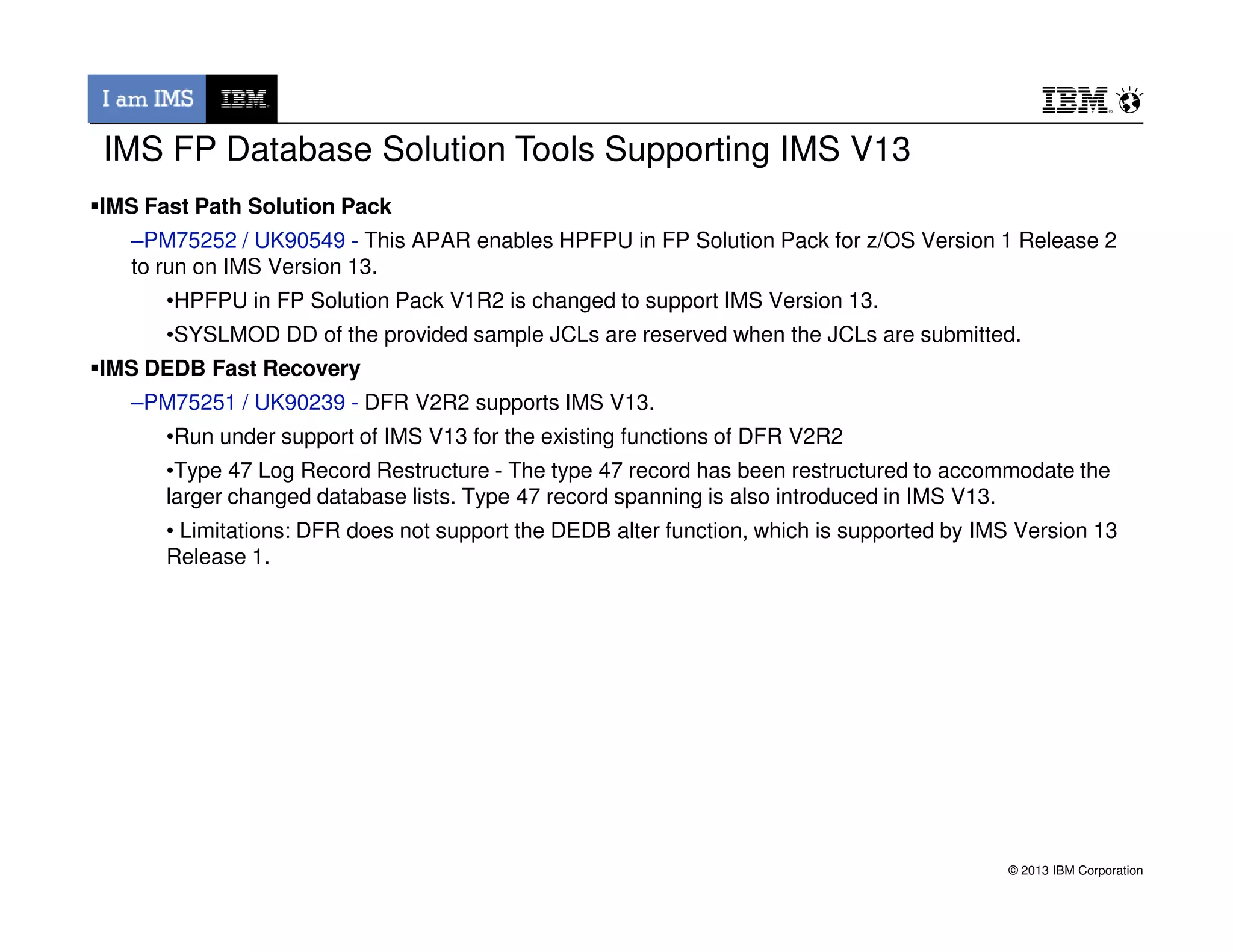 IMS Fast Path Solution Pack
–PM75252 / UK90549 - This APAR enables HPFPU in FP Solution Pack for z/OS Version 1 Release 2
to run on IMS Version 13.
•HPFPU in FP Solution Pack V1R2 is changed to support IMS Version 13.
•SYSLMOD DD of the provided sample JCLs are reserved when the JCLs are submitted.
IMS DEDB Fast Recovery
–PM75251 / UK90239 - DFR V2R2 supports IMS V13.
•Run under support of IMS V13 for the existing functions of DFR V2R2
•Type 47 Log Record Restructure - The type 47 record has been restructured to accommodate the
IMS FP Database Solution Tools Supporting IMS V13
© 2013 IBM Corporation
•Type 47 Log Record Restructure - The type 47 record has been restructured to accommodate the
larger changed database lists. Type 47 record spanning is also introduced in IMS V13.
• Limitations: DFR does not support the DEDB alter function, which is supported by IMS Version 13
Release 1.
 