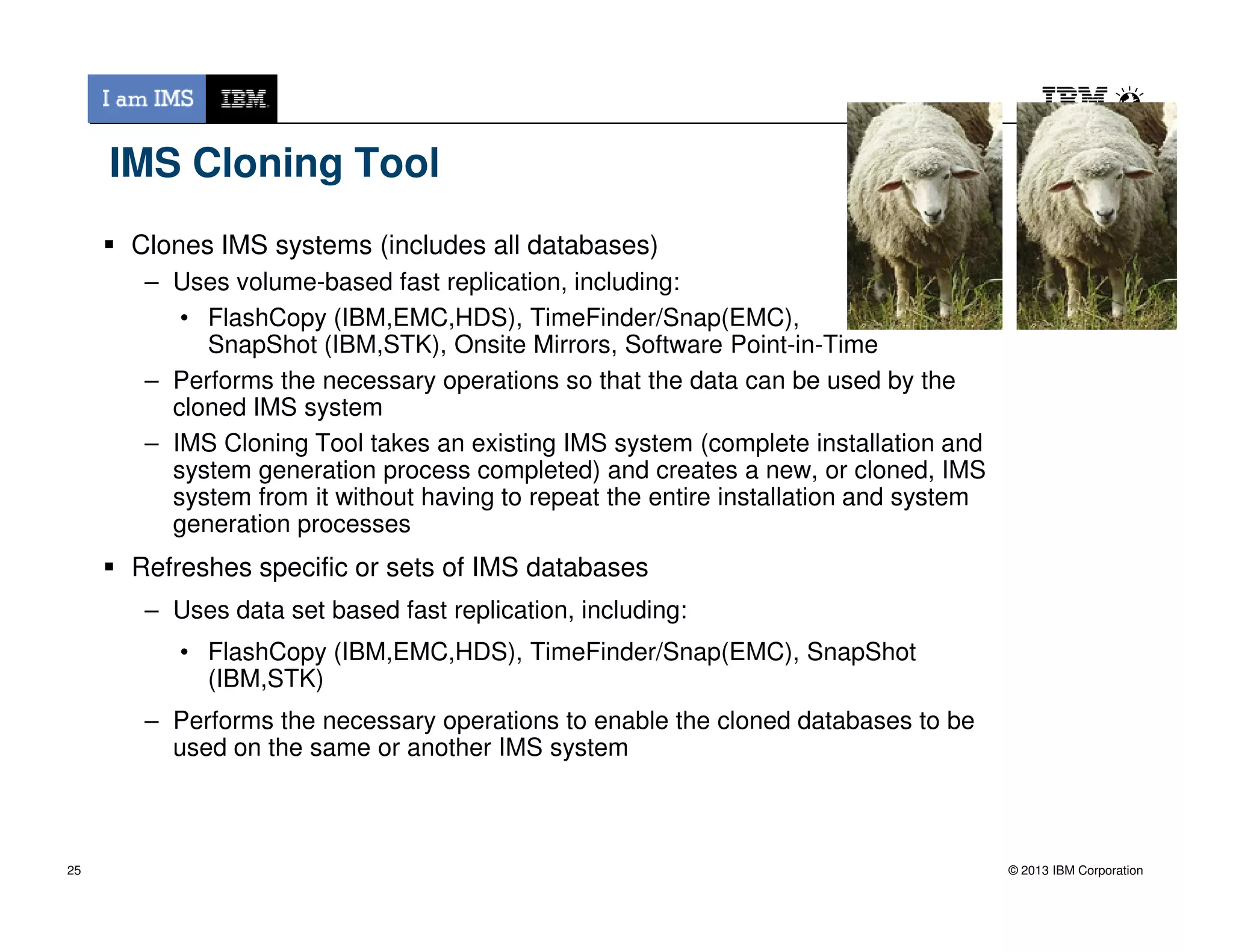 IMS Cloning Tool
Clones IMS systems (includes all databases)
– Uses volume-based fast replication, including:
• FlashCopy (IBM,EMC,HDS), TimeFinder/Snap(EMC),
SnapShot (IBM,STK), Onsite Mirrors, Software Point-in-Time
– Performs the necessary operations so that the data can be used by the
cloned IMS system
– IMS Cloning Tool takes an existing IMS system (complete installation and
system generation process completed) and creates a new, or cloned, IMS
© 2013 IBM Corporation
system generation process completed) and creates a new, or cloned, IMS
system from it without having to repeat the entire installation and system
generation processes
Refreshes specific or sets of IMS databases
– Uses data set based fast replication, including:
• FlashCopy (IBM,EMC,HDS), TimeFinder/Snap(EMC), SnapShot
(IBM,STK)
– Performs the necessary operations to enable the cloned databases to be
used on the same or another IMS system
25
 