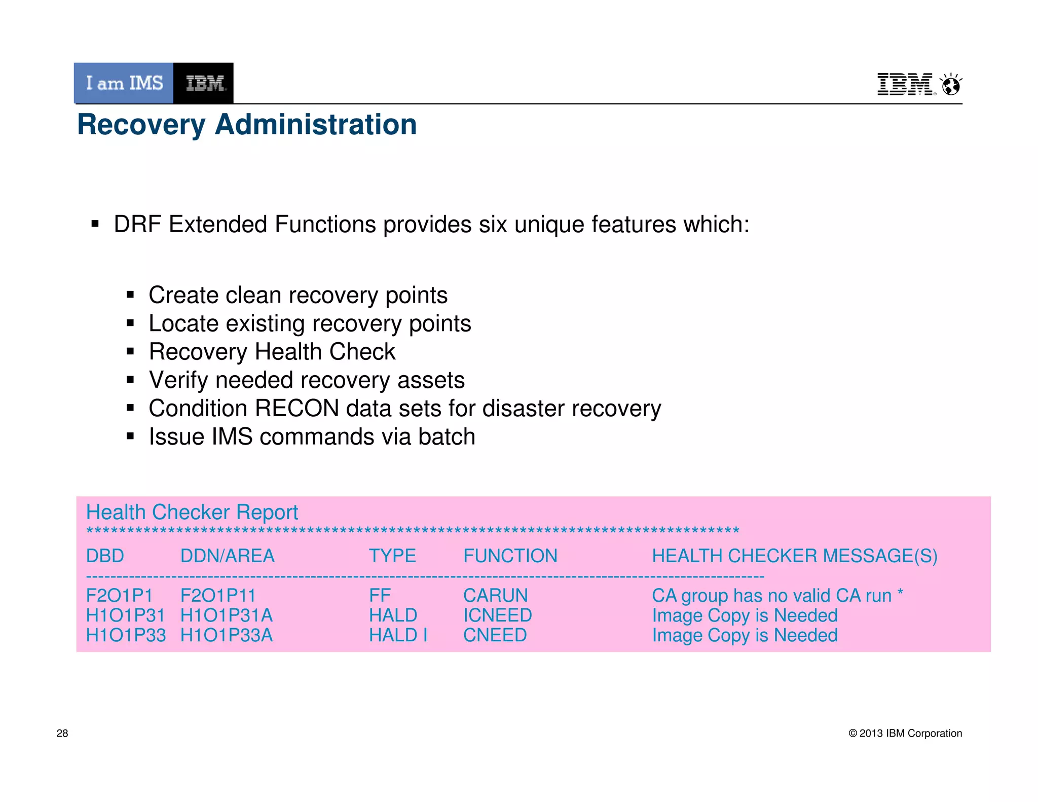 Recovery Administration
DRF Extended Functions provides six unique features which:
Create clean recovery points
Locate existing recovery points
Recovery Health Check
Verify needed recovery assets
Condition RECON data sets for disaster recovery
© 2013 IBM Corporation
Condition RECON data sets for disaster recovery
Issue IMS commands via batch
28
Health Checker Report
********************************************************************************
DBD DDN/AREA TYPE FUNCTION HEALTH CHECKER MESSAGE(S)
----------------------------------------------------------------------------------------------------------------
F2O1P1 F2O1P11 FF CARUN CA group has no valid CA run *
H1O1P31 H1O1P31A HALD ICNEED Image Copy is Needed
H1O1P33 H1O1P33A HALD I CNEED Image Copy is Needed
 