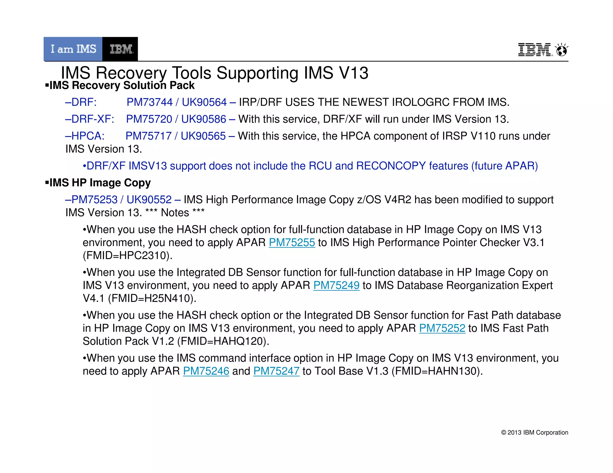 IMS Recovery Solution Pack
–DRF: PM73744 / UK90564 – IRP/DRF USES THE NEWEST IROLOGRC FROM IMS.
–DRF-XF: PM75720 / UK90586 – With this service, DRF/XF will run under IMS Version 13.
–HPCA: PM75717 / UK90565 – With this service, the HPCA component of IRSP V110 runs under
IMS Version 13.
•DRF/XF IMSV13 support does not include the RCU and RECONCOPY features (future APAR)
IMS HP Image Copy
–PM75253 / UK90552 – IMS High Performance Image Copy z/OS V4R2 has been modified to support
IMS Version 13. *** Notes ***
•When you use the HASH check option for full-function database in HP Image Copy on IMS V13
environment, you need to apply APAR PM75255 to IMS High Performance Pointer Checker V3.1
IMS Recovery Tools Supporting IMS V13
© 2013 IBM Corporation
environment, you need to apply APAR PM75255 to IMS High Performance Pointer Checker V3.1
(FMID=HPC2310).
•When you use the Integrated DB Sensor function for full-function database in HP Image Copy on
IMS V13 environment, you need to apply APAR PM75249 to IMS Database Reorganization Expert
V4.1 (FMID=H25N410).
•When you use the HASH check option or the Integrated DB Sensor function for Fast Path database
in HP Image Copy on IMS V13 environment, you need to apply APAR PM75252 to IMS Fast Path
Solution Pack V1.2 (FMID=HAHQ120).
•When you use the IMS command interface option in HP Image Copy on IMS V13 environment, you
need to apply APAR PM75246 and PM75247 to Tool Base V1.3 (FMID=HAHN130).
 