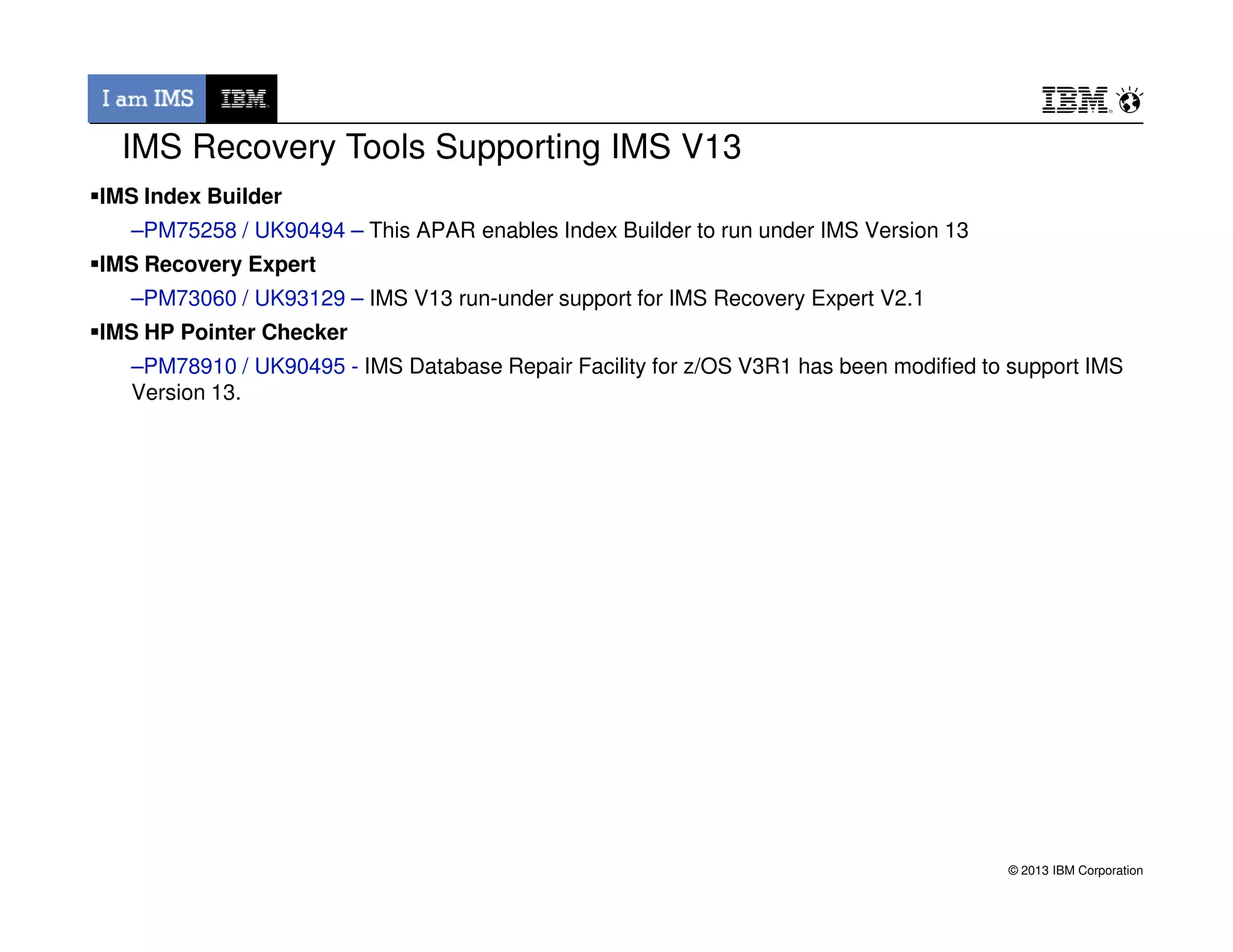 IMS Index Builder
–PM75258 / UK90494 – This APAR enables Index Builder to run under IMS Version 13
IMS Recovery Expert
–PM73060 / UK93129 – IMS V13 run-under support for IMS Recovery Expert V2.1
IMS HP Pointer Checker
–PM78910 / UK90495 - IMS Database Repair Facility for z/OS V3R1 has been modified to support IMS
Version 13.
IMS Recovery Tools Supporting IMS V13
© 2013 IBM Corporation
 