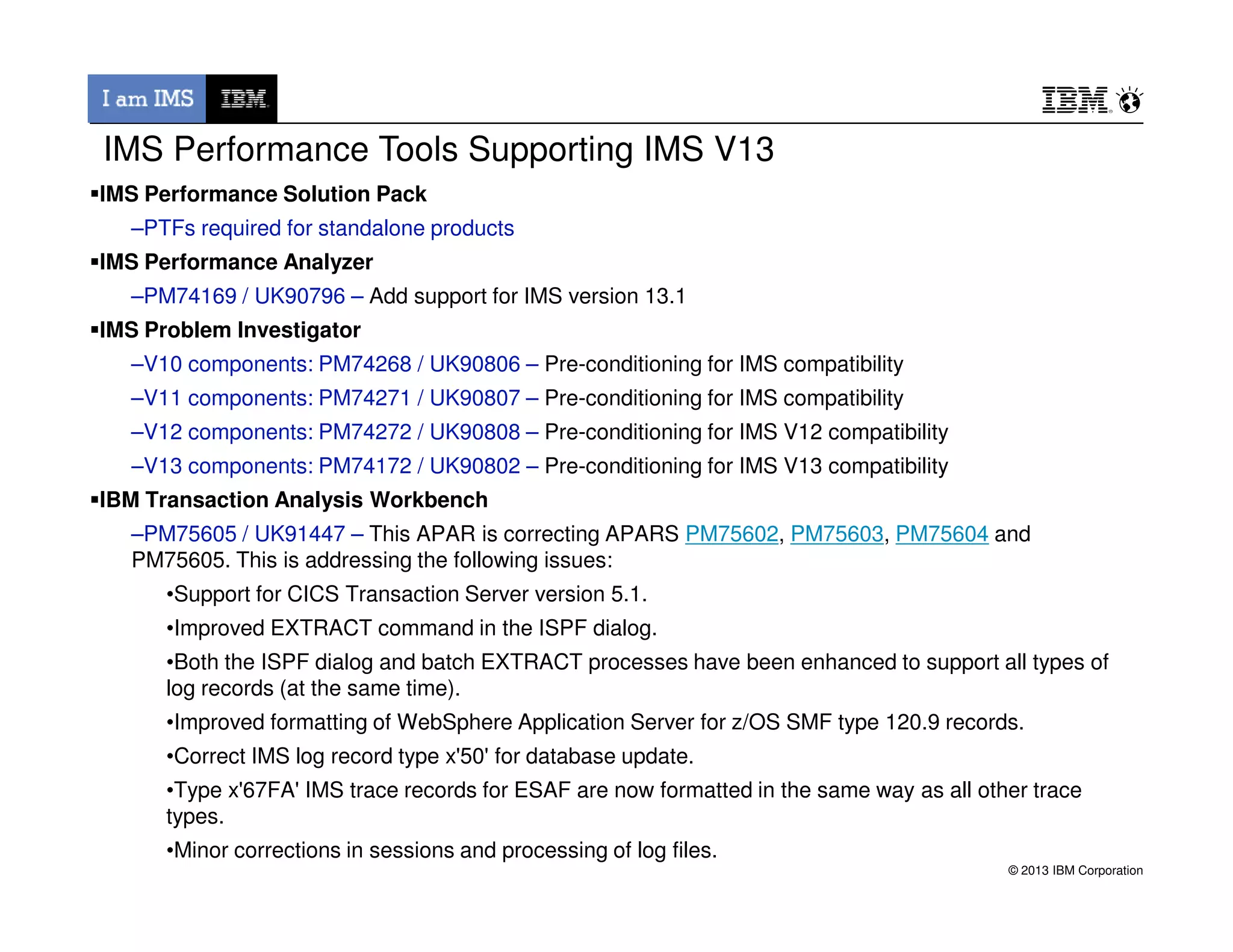 IMS Performance Solution Pack
–PTFs required for standalone products
IMS Performance Analyzer
–PM74169 / UK90796 – Add support for IMS version 13.1
IMS Problem Investigator
–V10 components: PM74268 / UK90806 – Pre-conditioning for IMS compatibility
–V11 components: PM74271 / UK90807 – Pre-conditioning for IMS compatibility
–V12 components: PM74272 / UK90808 – Pre-conditioning for IMS V12 compatibility
–V13 components: PM74172 / UK90802 – Pre-conditioning for IMS V13 compatibility
IMS Performance Tools Supporting IMS V13
© 2013 IBM Corporation
–V13 components: PM74172 / UK90802 – Pre-conditioning for IMS V13 compatibility
IBM Transaction Analysis Workbench
–PM75605 / UK91447 – This APAR is correcting APARS PM75602, PM75603, PM75604 and
PM75605. This is addressing the following issues:
•Support for CICS Transaction Server version 5.1.
•Improved EXTRACT command in the ISPF dialog.
•Both the ISPF dialog and batch EXTRACT processes have been enhanced to support all types of
log records (at the same time).
•Improved formatting of WebSphere Application Server for z/OS SMF type 120.9 records.
•Correct IMS log record type x'50' for database update.
•Type x'67FA' IMS trace records for ESAF are now formatted in the same way as all other trace
types.
•Minor corrections in sessions and processing of log files.
 