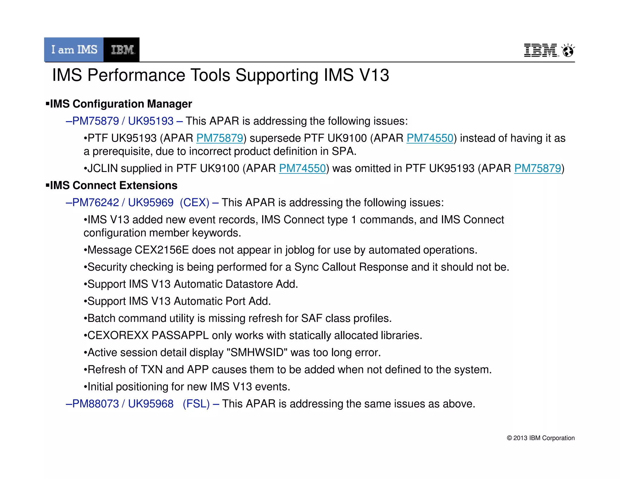 IMS Configuration Manager
–PM75879 / UK95193 – This APAR is addressing the following issues:
•PTF UK95193 (APAR PM75879) supersede PTF UK9100 (APAR PM74550) instead of having it as
a prerequisite, due to incorrect product definition in SPA.
•JCLIN supplied in PTF UK9100 (APAR PM74550) was omitted in PTF UK95193 (APAR PM75879)
IMS Connect Extensions
–PM76242 / UK95969 (CEX) – This APAR is addressing the following issues:
•IMS V13 added new event records, IMS Connect type 1 commands, and IMS Connect
configuration member keywords.
IMS Performance Tools Supporting IMS V13
© 2013 IBM Corporation
•Message CEX2156E does not appear in joblog for use by automated operations.
•Security checking is being performed for a Sync Callout Response and it should not be.
•Support IMS V13 Automatic Datastore Add.
•Support IMS V13 Automatic Port Add.
•Batch command utility is missing refresh for SAF class profiles.
•CEXOREXX PASSAPPL only works with statically allocated libraries.
•Active session detail display "SMHWSID" was too long error.
•Refresh of TXN and APP causes them to be added when not defined to the system.
•Initial positioning for new IMS V13 events.
–PM88073 / UK95968 (FSL) – This APAR is addressing the same issues as above.
 