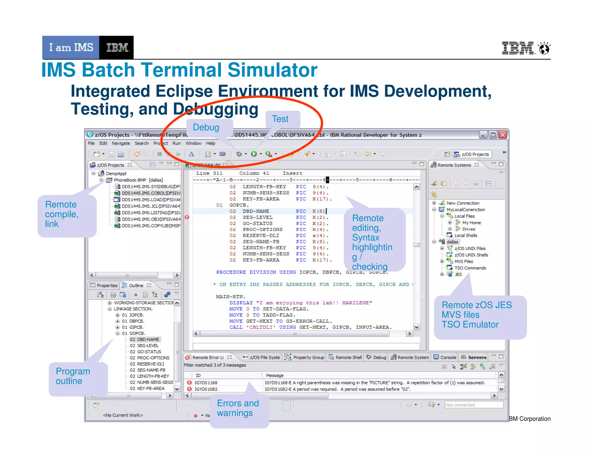 Integrated Eclipse Environment for IMS Development,
Testing, and Debugging
Remote
editing,
Remote
editing,
DebugDebug
TestTest
Remote
compile,
link
Remote
compile,
link
IMS Batch Terminal Simulator
© 2013 IBM Corporation
Remote zOS JES
MVS files
TSO Emulator
Remote zOS JES
MVS files
TSO Emulator
Program
outline
Program
outline
Errors and
warnings
Errors and
warnings
editing,
Syntax
highlightin
g /
checking
editing,
Syntax
highlightin
g /
checking
 
