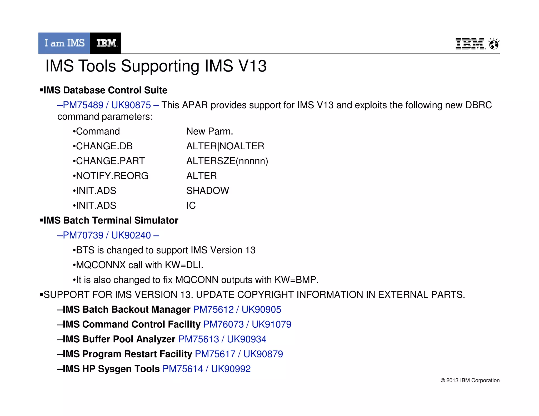 IMS Database Control Suite
–PM75489 / UK90875 – This APAR provides support for IMS V13 and exploits the following new DBRC
command parameters:
•Command New Parm.
•CHANGE.DB ALTER|NOALTER
•CHANGE.PART ALTERSZE(nnnnn)
•NOTIFY.REORG ALTER
•INIT.ADS SHADOW
•INIT.ADS IC
IMS Tools Supporting IMS V13
© 2013 IBM Corporation
•INIT.ADS IC
IMS Batch Terminal Simulator
–PM70739 / UK90240 –
•BTS is changed to support IMS Version 13
•MQCONNX call with KW=DLI.
•It is also changed to fix MQCONN outputs with KW=BMP.
SUPPORT FOR IMS VERSION 13. UPDATE COPYRIGHT INFORMATION IN EXTERNAL PARTS.
–IMS Batch Backout Manager PM75612 / UK90905
–IMS Command Control Facility PM76073 / UK91079
–IMS Buffer Pool Analyzer PM75613 / UK90934
–IMS Program Restart Facility PM75617 / UK90879
–IMS HP Sysgen Tools PM75614 / UK90992
 
