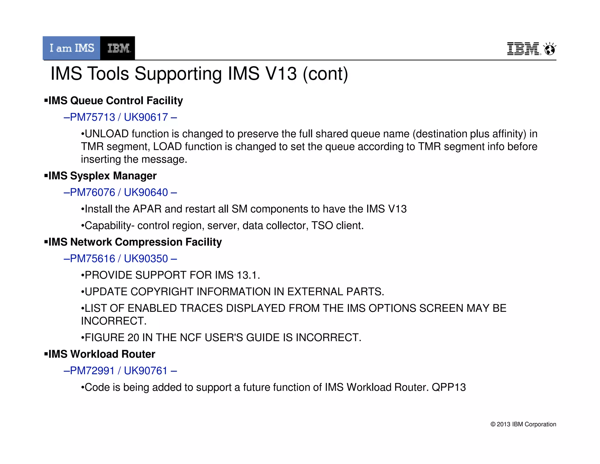 IMS Queue Control Facility
–PM75713 / UK90617 –
•UNLOAD function is changed to preserve the full shared queue name (destination plus affinity) in
TMR segment, LOAD function is changed to set the queue according to TMR segment info before
inserting the message.
IMS Sysplex Manager
–PM76076 / UK90640 –
•Install the APAR and restart all SM components to have the IMS V13
•Capability- control region, server, data collector, TSO client.
IMS Tools Supporting IMS V13 (cont)
© 2013 IBM Corporation
IMS Network Compression Facility
–PM75616 / UK90350 –
•PROVIDE SUPPORT FOR IMS 13.1.
•UPDATE COPYRIGHT INFORMATION IN EXTERNAL PARTS.
•LIST OF ENABLED TRACES DISPLAYED FROM THE IMS OPTIONS SCREEN MAY BE
INCORRECT.
•FIGURE 20 IN THE NCF USER'S GUIDE IS INCORRECT.
IMS Workload Router
–PM72991 / UK90761 –
•Code is being added to support a future function of IMS Workload Router. QPP13
 
