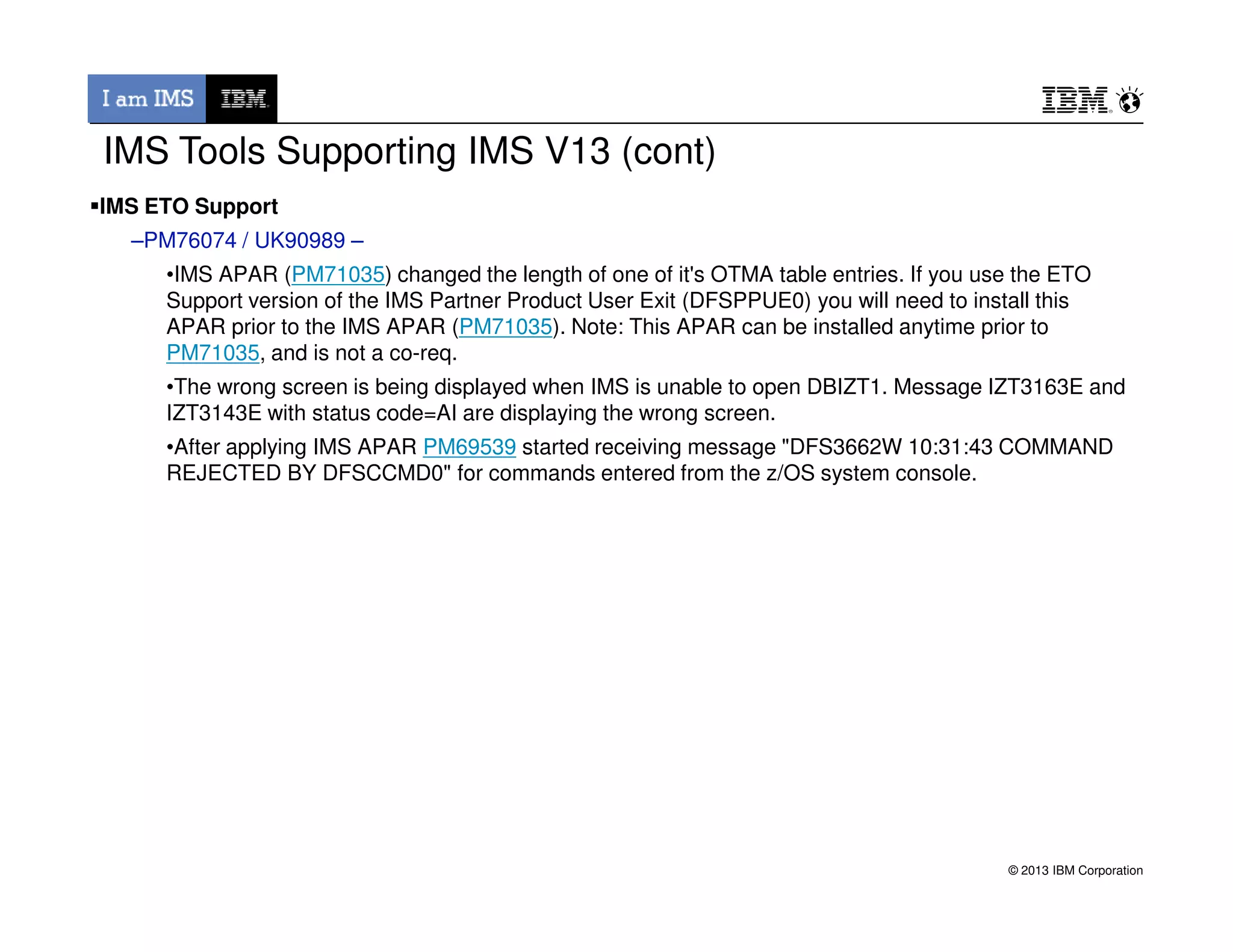 IMS ETO Support
–PM76074 / UK90989 –
•IMS APAR (PM71035) changed the length of one of it's OTMA table entries. If you use the ETO
Support version of the IMS Partner Product User Exit (DFSPPUE0) you will need to install this
APAR prior to the IMS APAR (PM71035). Note: This APAR can be installed anytime prior to
PM71035, and is not a co-req.
•The wrong screen is being displayed when IMS is unable to open DBIZT1. Message IZT3163E and
IZT3143E with status code=AI are displaying the wrong screen.
•After applying IMS APAR PM69539 started receiving message "DFS3662W 10:31:43 COMMAND
REJECTED BY DFSCCMD0" for commands entered from the z/OS system console.
IMS Tools Supporting IMS V13 (cont)
© 2013 IBM Corporation
REJECTED BY DFSCCMD0" for commands entered from the z/OS system console.
 