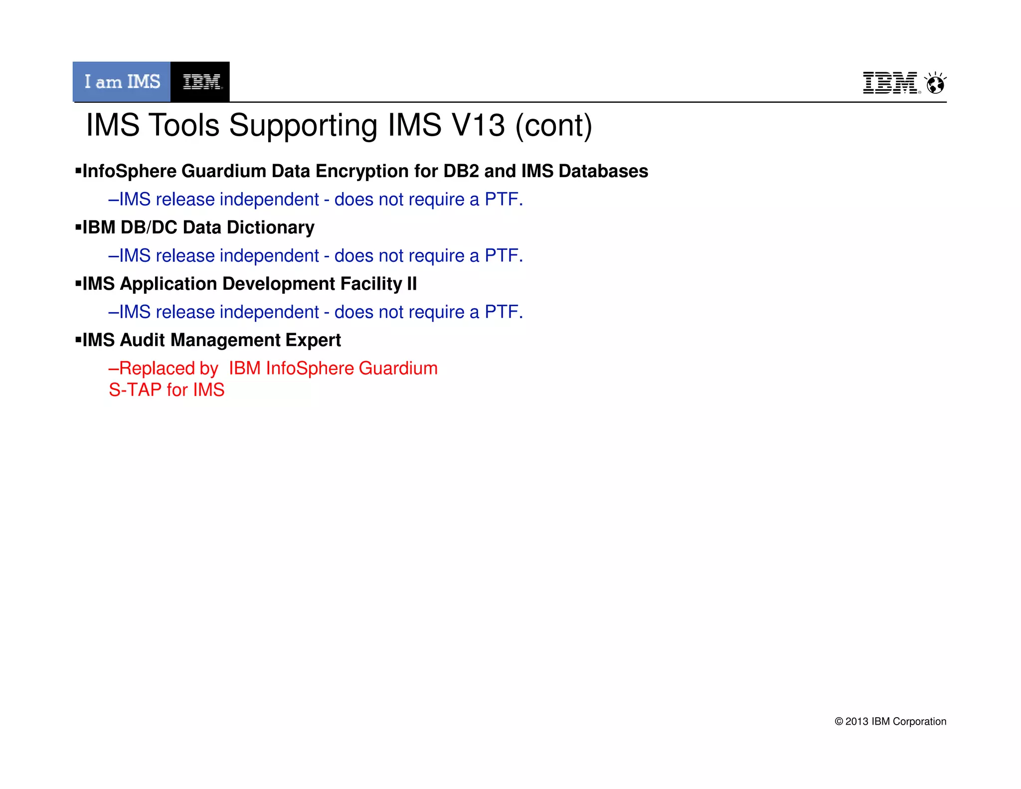 InfoSphere Guardium Data Encryption for DB2 and IMS Databases
–IMS release independent - does not require a PTF.
IBM DB/DC Data Dictionary
–IMS release independent - does not require a PTF.
IMS Application Development Facility II
–IMS release independent - does not require a PTF.
IMS Audit Management Expert
–Replaced by IBM InfoSphere Guardium
S-TAP for IMS
IMS Tools Supporting IMS V13 (cont)
© 2013 IBM Corporation
S-TAP for IMS
 