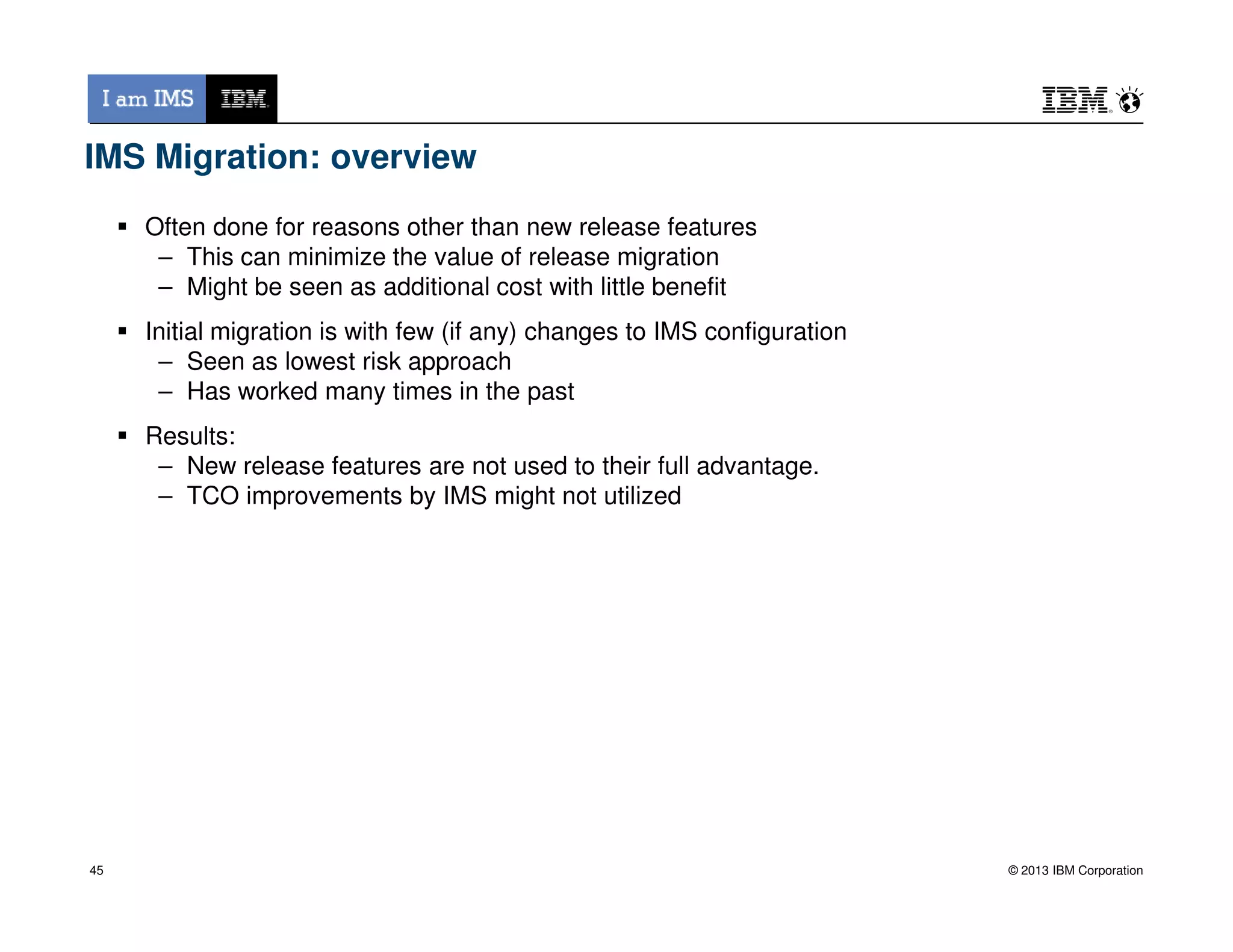 IMS Migration: overview
Often done for reasons other than new release features
– This can minimize the value of release migration
– Might be seen as additional cost with little benefit
Initial migration is with few (if any) changes to IMS configuration
– Seen as lowest risk approach
– Has worked many times in the past
Results:
– New release features are not used to their full advantage.
© 2013 IBM Corporation
– New release features are not used to their full advantage.
– TCO improvements by IMS might not utilized
45
 
