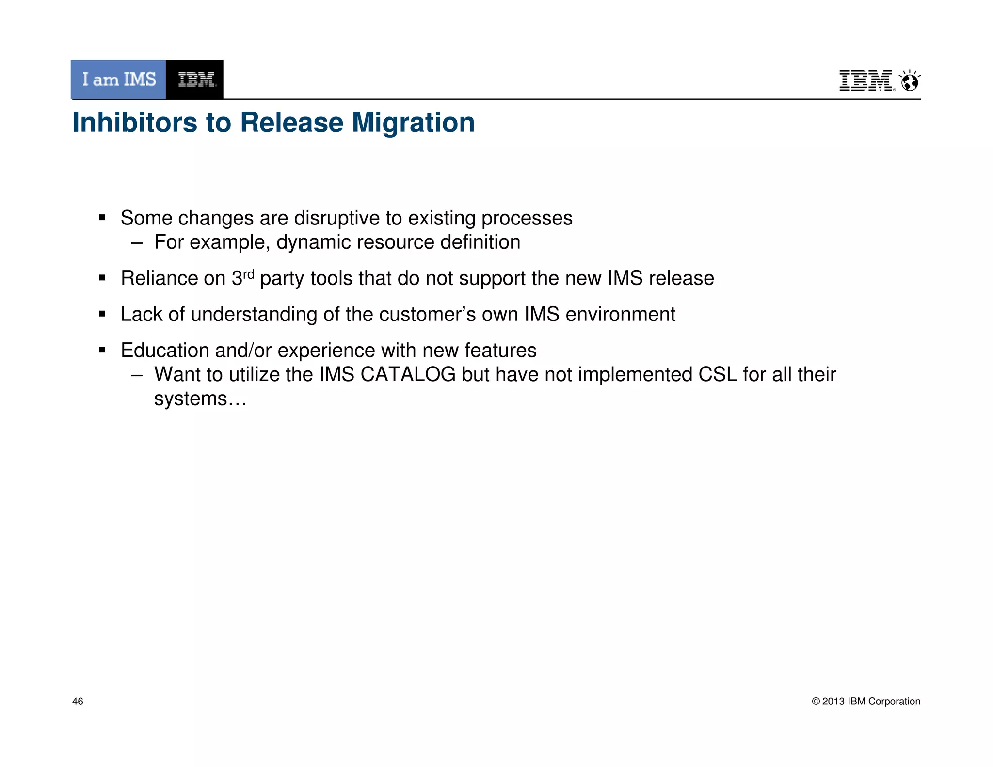 Inhibitors to Release Migration
Some changes are disruptive to existing processes
– For example, dynamic resource definition
Reliance on 3rd party tools that do not support the new IMS release
Lack of understanding of the customer’s own IMS environment
Education and/or experience with new features
– Want to utilize the IMS CATALOG but have not implemented CSL for all their
© 2013 IBM Corporation
– Want to utilize the IMS CATALOG but have not implemented CSL for all their
systems…
46
 