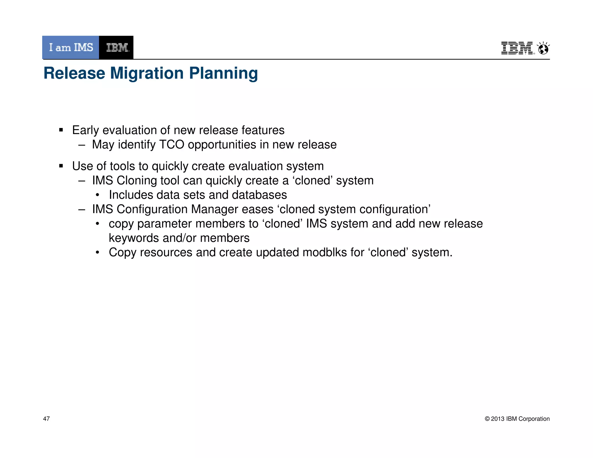 Release Migration Planning
Early evaluation of new release features
– May identify TCO opportunities in new release
Use of tools to quickly create evaluation system
– IMS Cloning tool can quickly create a ‘cloned’ system
• Includes data sets and databases
– IMS Configuration Manager eases ‘cloned system configuration’
• copy parameter members to ‘cloned’ IMS system and add new release
© 2013 IBM Corporation
• copy parameter members to ‘cloned’ IMS system and add new release
keywords and/or members
• Copy resources and create updated modblks for ‘cloned’ system.
47
 