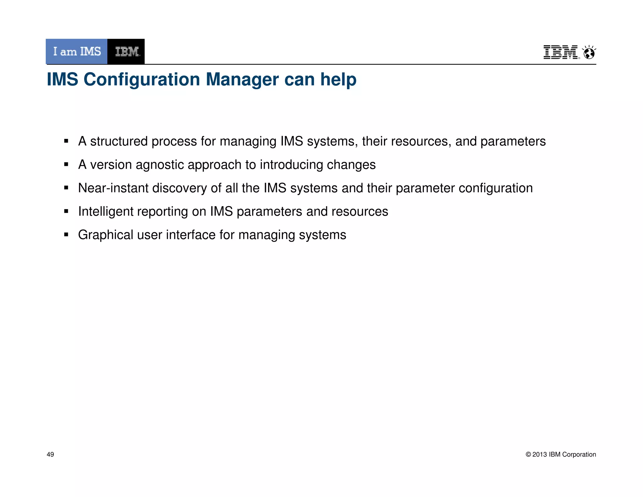 IMS Configuration Manager can help
A structured process for managing IMS systems, their resources, and parameters
A version agnostic approach to introducing changes
Near-instant discovery of all the IMS systems and their parameter configuration
Intelligent reporting on IMS parameters and resources
Graphical user interface for managing systems
© 2013 IBM Corporation49
 