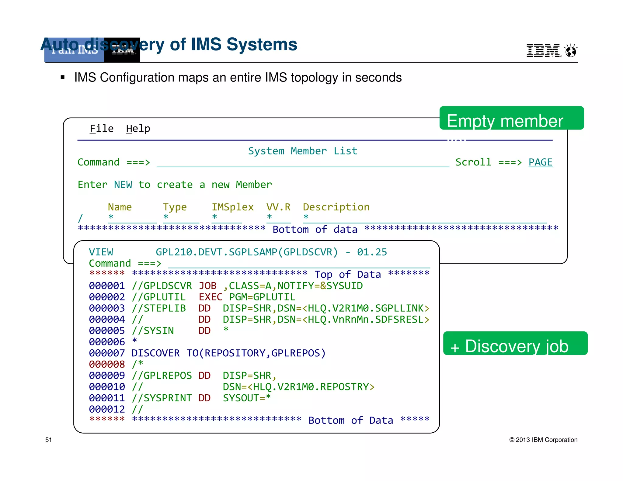 File Help
——————————————————————————————————————————————————————————————————————————————
System Member List
Command ===> Scroll ===> PAGE
Enter NEW to create a new Member
Name Type IMSplex VV.R Description
/ * * * * *
******************************* Bottom of data ********************************
Auto discovery of IMS Systems
IMS Configuration maps an entire IMS topology in seconds
Empty member
list
© 2013 IBM Corporation
VIEW GPL210.DEVT.SGPLSAMP(GPLDSCVR) - 01.25
Command ===>
****** ***************************** Top of Data *******
000001 //GPLDSCVR JOB ,CLASS=A,NOTIFY=&SYSUID
000002 //GPLUTIL EXEC PGM=GPLUTIL
000003 //STEPLIB DD DISP=SHR,DSN=<HLQ.V2R1M0.SGPLLINK>
000004 // DD DISP=SHR,DSN=<HLQ.VnRnMn.SDFSRESL>
000005 //SYSIN DD *
000006 *
000007 DISCOVER TO(REPOSITORY,GPLREPOS)
000008 /*
000009 //GPLREPOS DD DISP=SHR,
000010 // DSN=<HLQ.V2R1M0.REPOSTRY>
000011 //SYSPRINT DD SYSOUT=*
000012 //
****** **************************** Bottom of Data *****
+ Discovery job
51
 