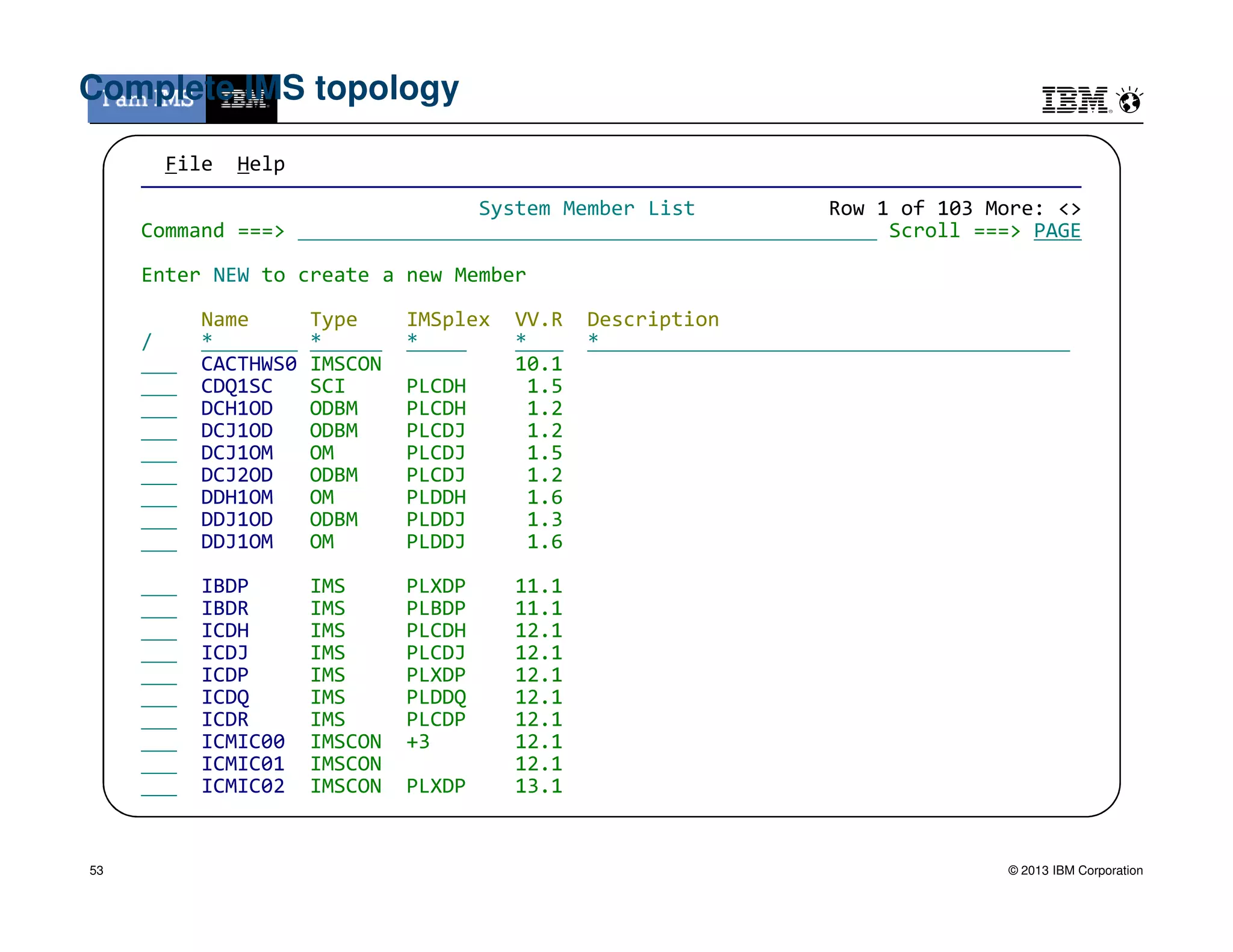 File Help
——————————————————————————————————————————————————————————————————————————————
System Member List Row 1 of 103 More: <>
Command ===> Scroll ===> PAGE
Enter NEW to create a new Member
Name Type IMSplex VV.R Description
/ * * * * *
CACTHWS0 IMSCON 10.1
CDQ1SC SCI PLCDH 1.5
DCH1OD ODBM PLCDH 1.2
DCJ1OD ODBM PLCDJ 1.2
DCJ1OM OM PLCDJ 1.5
DCJ2OD ODBM PLCDJ 1.2
Complete IMS topology
© 2013 IBM Corporation
DCJ2OD ODBM PLCDJ 1.2
DDH1OM OM PLDDH 1.6
DDJ1OD ODBM PLDDJ 1.3
DDJ1OM OM PLDDJ 1.6
IBDP IMS PLXDP 11.1
IBDR IMS PLBDP 11.1
ICDH IMS PLCDH 12.1
ICDJ IMS PLCDJ 12.1
ICDP IMS PLXDP 12.1
ICDQ IMS PLDDQ 12.1
ICDR IMS PLCDP 12.1
ICMIC00 IMSCON +3 12.1
ICMIC01 IMSCON 12.1
ICMIC02 IMSCON PLXDP 13.1
53
 