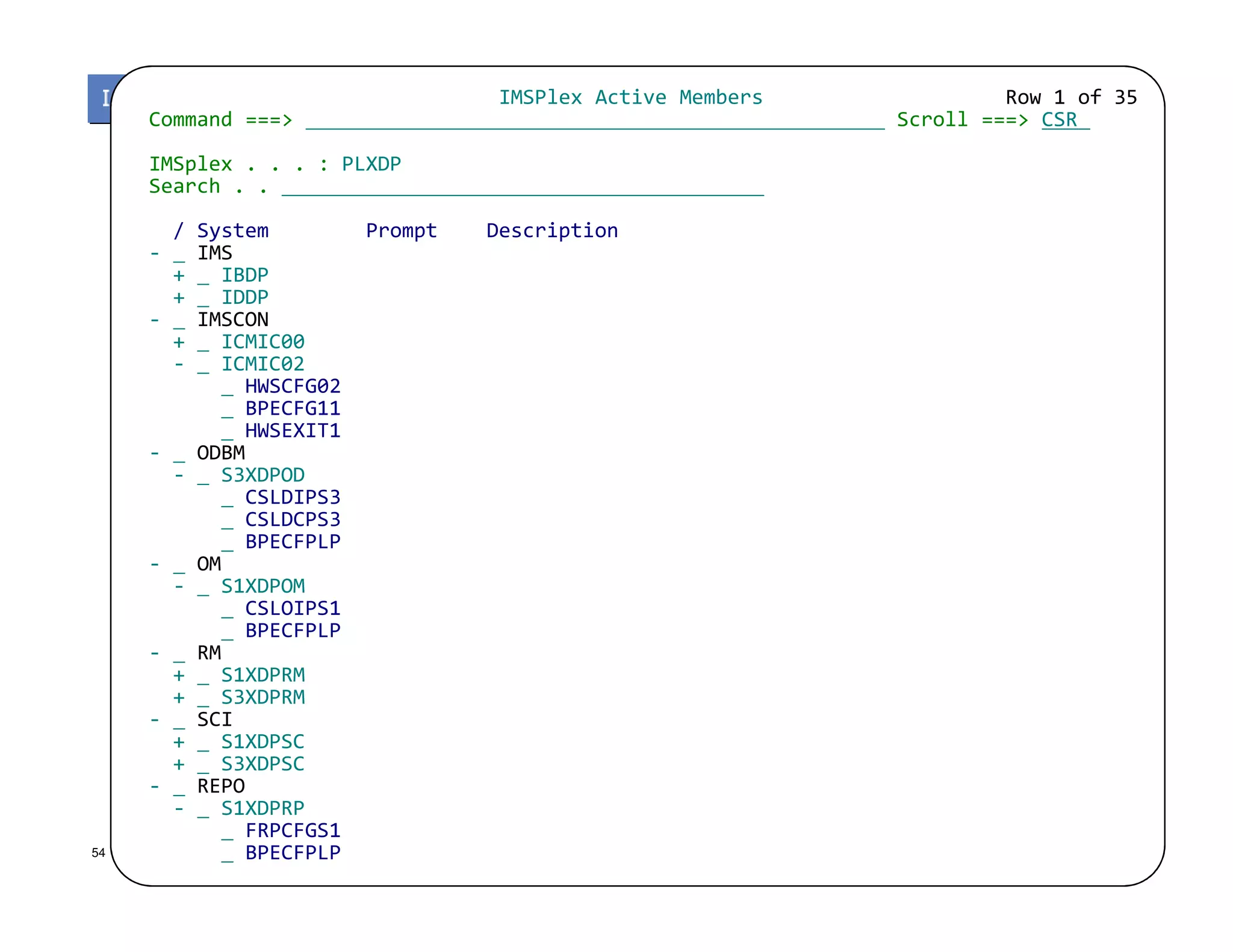 IMSPlex Active Members Row 1 of 35
Command ===> Scroll ===> CSR
IMSplex . . . : PLXDP
Search . .
/ System Prompt Description
- IMS
+ IBDP
+ IDDP
- IMSCON
+ ICMIC00
- ICMIC02
HWSCFG02
BPECFG11
HWSEXIT1
- ODBM
- S3XDPOD
© 2013 IBM Corporation
- S3XDPOD
CSLDIPS3
CSLDCPS3
BPECFPLP
- OM
- S1XDPOM
CSLOIPS1
BPECFPLP
- RM
+ S1XDPRM
+ S3XDPRM
- SCI
+ S1XDPSC
+ S3XDPSC
- REPO
- S1XDPRP
FRPCFGS1
BPECFPLP54
 