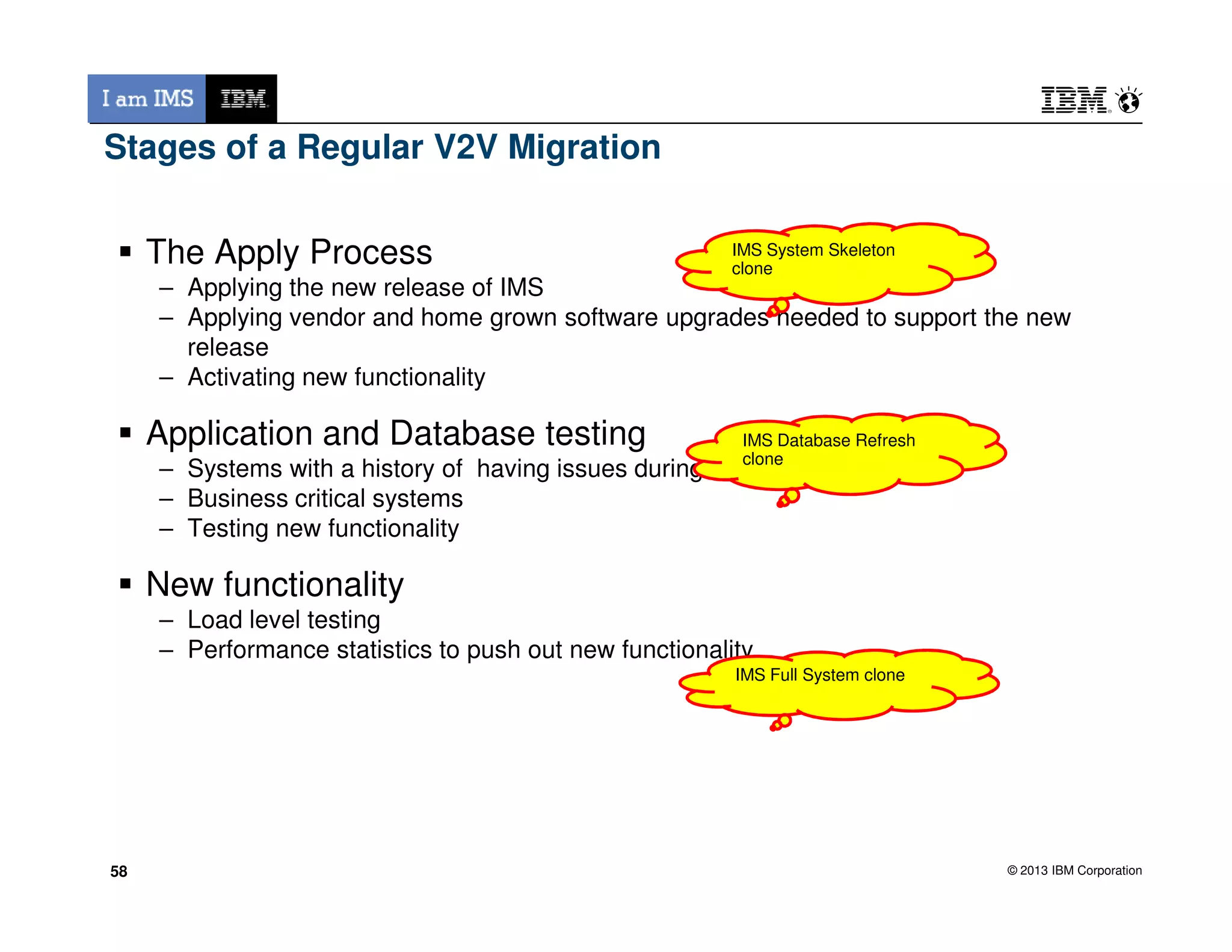 Stages of a Regular V2V Migration
The Apply Process
– Applying the new release of IMS
– Applying vendor and home grown software upgrades needed to support the new
release
– Activating new functionality
Application and Database testing
– Systems with a history of having issues during an upgrade
IMS System Skeleton
clone
IMS Database Refresh
clone
© 2013 IBM Corporation
– Systems with a history of having issues during an upgrade
– Business critical systems
– Testing new functionality
New functionality
– Load level testing
– Performance statistics to push out new functionality
58
IMS Full System clone
58
 