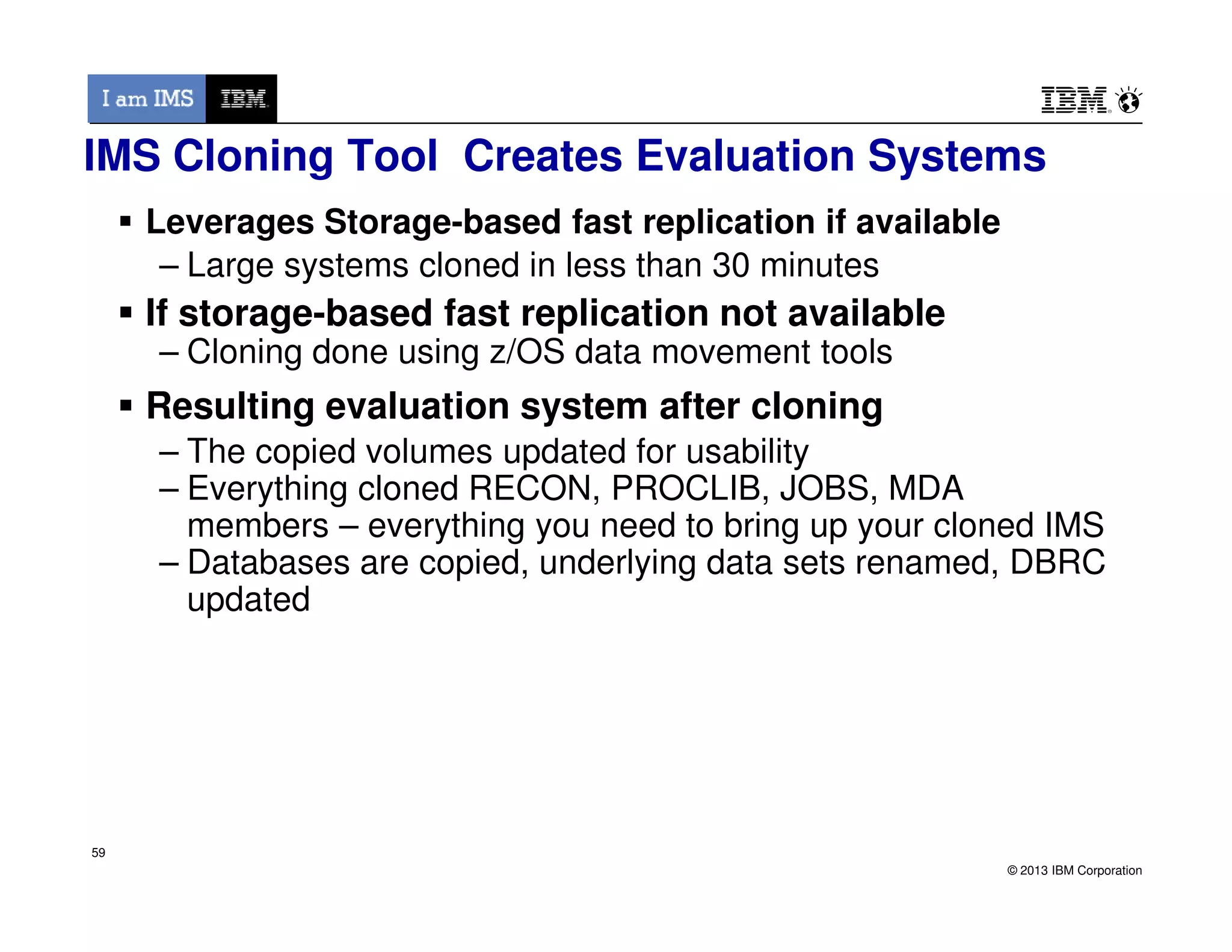 IMS Cloning Tool Creates Evaluation Systems
Leverages Storage-based fast replication if available
– Large systems cloned in less than 30 minutes
If storage-based fast replication not available
– Cloning done using z/OS data movement tools
Resulting evaluation system after cloning
– The copied volumes updated for usability
– Everything cloned RECON, PROCLIB, JOBS, MDA
© 2013 IBM Corporation
59
– Everything cloned RECON, PROCLIB, JOBS, MDA
members – everything you need to bring up your cloned IMS
– Databases are copied, underlying data sets renamed, DBRC
updated
59
 