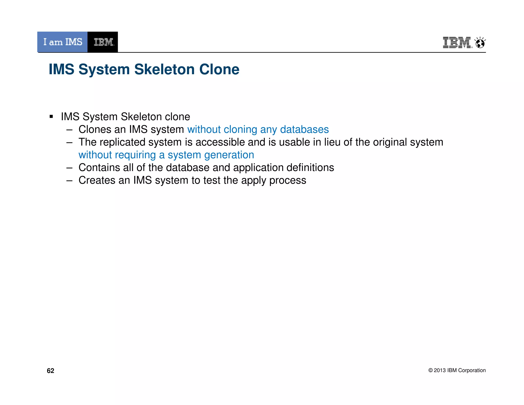 IMS System Skeleton Clone
IMS System Skeleton clone
– Clones an IMS system without cloning any databases
– The replicated system is accessible and is usable in lieu of the original system
without requiring a system generation
– Contains all of the database and application definitions
– Creates an IMS system to test the apply process
© 2013 IBM Corporation6262
 