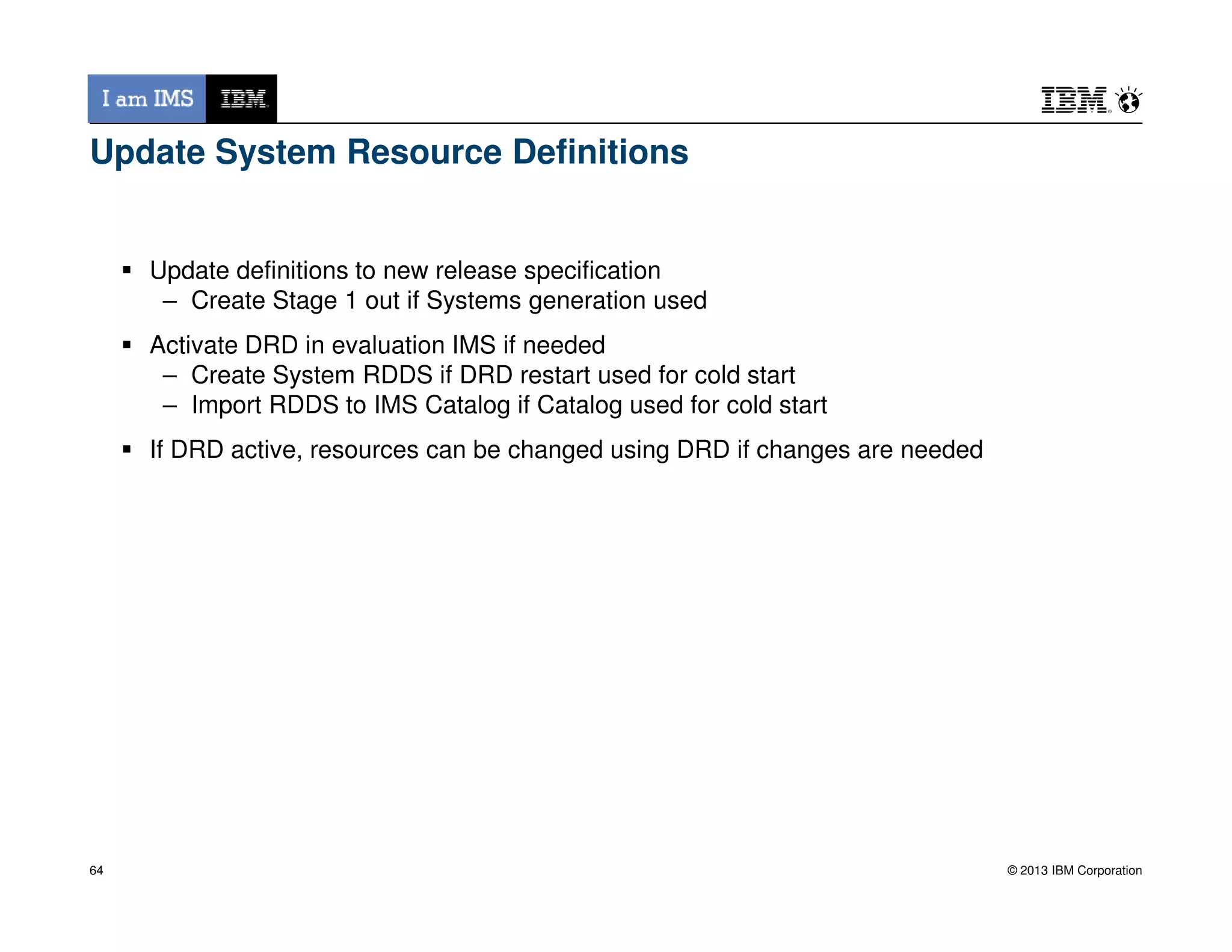 Update System Resource Definitions
Update definitions to new release specification
– Create Stage 1 out if Systems generation used
Activate DRD in evaluation IMS if needed
– Create System RDDS if DRD restart used for cold start
– Import RDDS to IMS Catalog if Catalog used for cold start
If DRD active, resources can be changed using DRD if changes are needed
© 2013 IBM Corporation64
 