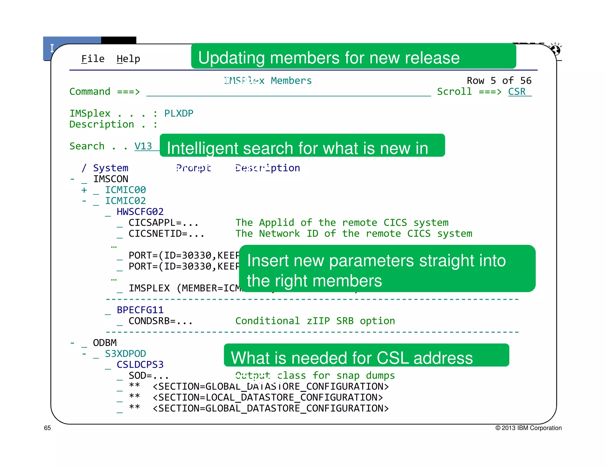 File Help
———————————————————————————————————————————————————————————————————————————————
IMSPlex Members Row 5 of 56
Command ===> Scroll ===> CSR
IMSplex . . . : PLXDP
Description . :
Search . . V13
/ System Prompt Description
- IMSCON
+ ICMIC00
- ICMIC02
HWSCFG02
CICSAPPL=... The Applid of the remote CICS system
CICSNETID=... The Network ID of the remote CICS system
Intelligent search for what is new in
target release
Updating members for new release
changes
© 2013 IBM Corporation
CICSNETID=... The Network ID of the remote CICS system
…
PORT=(ID=30330,KEEPAV=700),
PORT=(ID=30330,KEEPAV=700),
…
IMSPLEX (MEMBER=ICMI2XDP,TMEMBER=PLXDP)
----------------------------------------------------------------------
BPECFG11
CONDSRB=... Conditional zIIP SRB option
----------------------------------------------------------------------
- ODBM
- S3XDPOD
CSLDCPS3
SOD=... Output class for snap dumps
** <SECTION=GLOBAL_DATASTORE_CONFIGURATION>
** <SECTION=LOCAL_DATASTORE_CONFIGURATION>
** <SECTION=GLOBAL_DATASTORE_CONFIGURATION>
Insert new parameters straight into
the right members
What is needed for CSL address
spaces
65
 