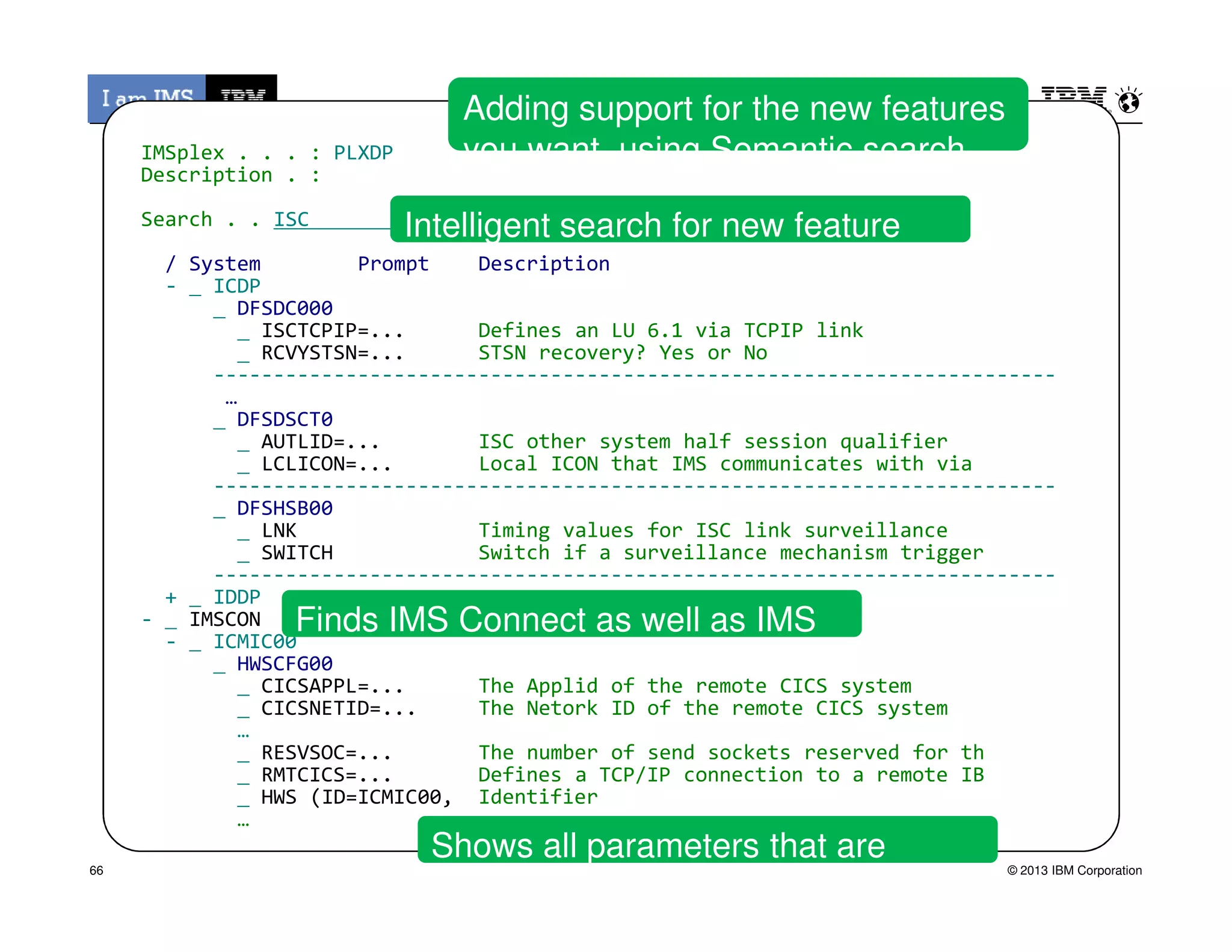 IMSplex . . . : PLXDP
Description . :
Search . . ISC
/ System Prompt Description
- ICDP
DFSDC000
ISCTCPIP=... Defines an LU 6.1 via TCPIP link
RCVYSTSN=... STSN recovery? Yes or No
----------------------------------------------------------------------
…
DFSDSCT0
AUTLID=... ISC other system half session qualifier
LCLICON=... Local ICON that IMS communicates with via
----------------------------------------------------------------------
Intelligent search for new feature
Adding support for the new features
you want using Semantic search
© 2013 IBM Corporation
----------------------------------------------------------------------
DFSHSB00
LNK Timing values for ISC link surveillance
SWITCH Switch if a surveillance mechanism trigger
----------------------------------------------------------------------
+ IDDP
- IMSCON
- ICMIC00
HWSCFG00
CICSAPPL=... The Applid of the remote CICS system
CICSNETID=... The Netork ID of the remote CICS system
…
RESVSOC=... The number of send sockets reserved for th
RMTCICS=... Defines a TCP/IP connection to a remote IB
HWS (ID=ICMIC00, Identifier
…
Finds IMS Connect as well as IMS
Shows all parameters that are
impacted
66
 