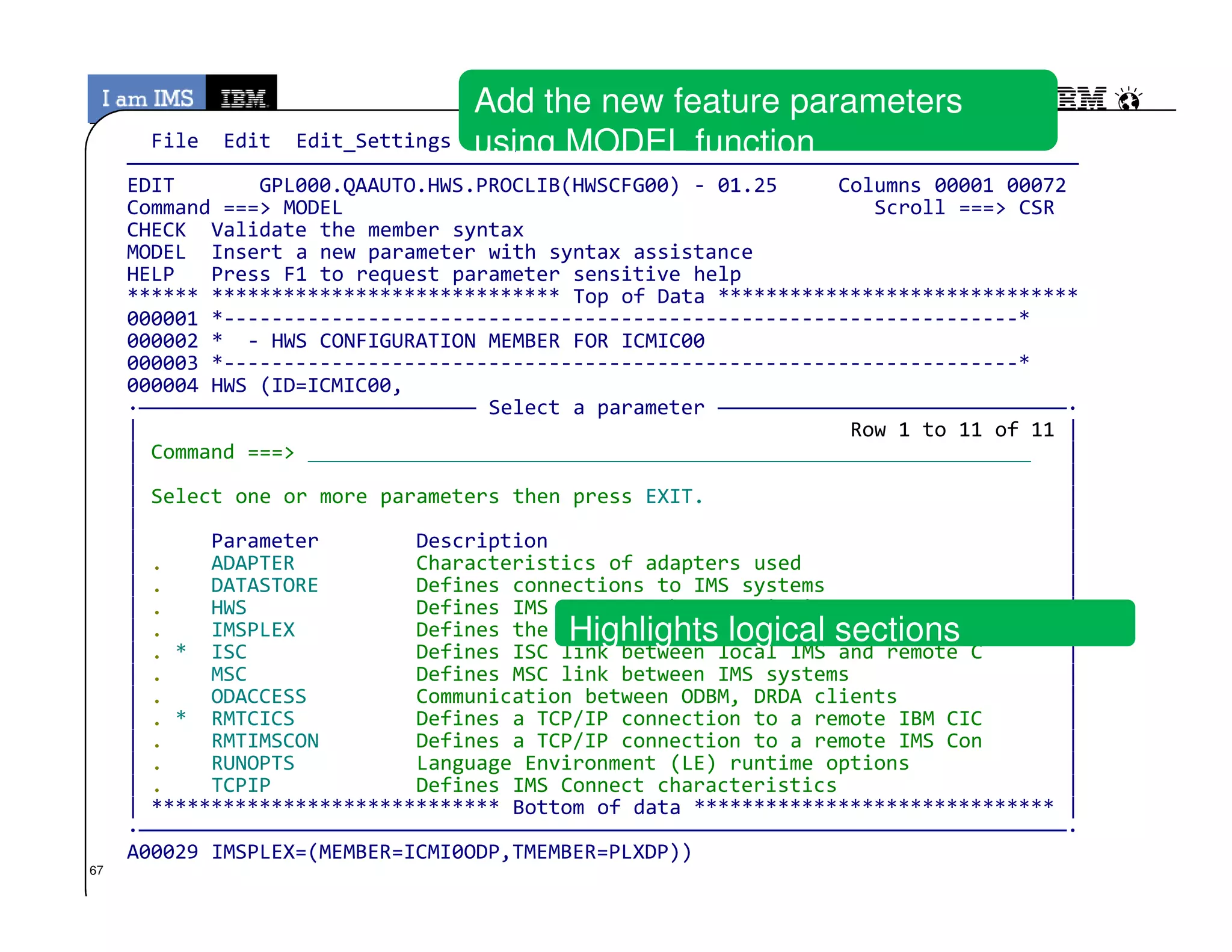 File Edit Edit_Settings Help
———————————————————————————————————————————————————————————————————————————————
EDIT GPL000.QAAUTO.HWS.PROCLIB(HWSCFG00) - 01.25 Columns 00001 00072
Command ===> MODEL Scroll ===> CSR
CHECK Validate the member syntax
MODEL Insert a new parameter with syntax assistance
HELP Press F1 to request parameter sensitive help
****** ***************************** Top of Data ******************************
000001 *------------------------------------------------------------------*
000002 * - HWS CONFIGURATION MEMBER FOR ICMIC00
000003 *------------------------------------------------------------------*
000004 HWS (ID=ICMIC00,
·———————————————————————————— Select a parameter —————————————————————————————·
| Row 1 to 11 of 11 |
| Command ===> |
| |
Add the new feature parameters
using MODEL function
© 2013 IBM Corporation
| |
| Select one or more parameters then press EXIT. |
| |
| Parameter Description |
| . ADAPTER Characteristics of adapters used |
| . DATASTORE Defines connections to IMS systems |
| . HWS Defines IMS Connect characteristics |
| . IMSPLEX Defines the IMSplex |
| . * ISC Defines ISC link between local IMS and remote C |
| . MSC Defines MSC link between IMS systems |
| . ODACCESS Communication between ODBM, DRDA clients |
| . * RMTCICS Defines a TCP/IP connection to a remote IBM CIC |
| . RMTIMSCON Defines a TCP/IP connection to a remote IMS Con |
| . RUNOPTS Language Environment (LE) runtime options |
| . TCPIP Defines IMS Connect characteristics |
| ***************************** Bottom of data ****************************** |
·—————————————————————————————————————————————————————————————————————————————·
A00029 IMSPLEX=(MEMBER=ICMI0ODP,TMEMBER=PLXDP))
Highlights logical sections
67
 