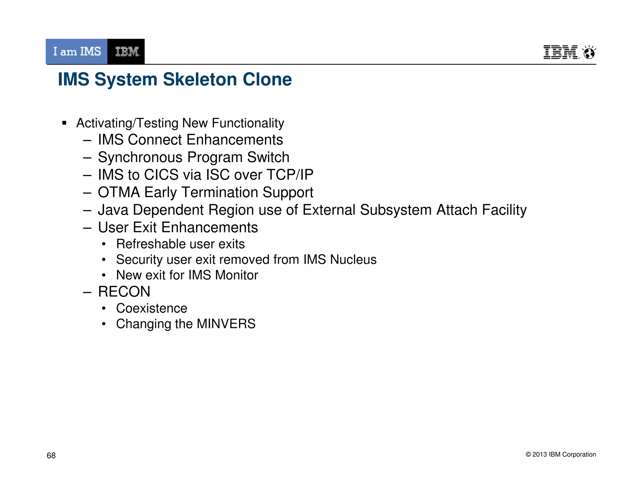 IMS System Skeleton Clone
Activating/Testing New Functionality
– IMS Connect Enhancements
– Synchronous Program Switch
– IMS to CICS via ISC over TCP/IP
– OTMA Early Termination Support
– Java Dependent Region use of External Subsystem Attach Facility
– User Exit Enhancements
• Refreshable user exits
© 2013 IBM Corporation
• Refreshable user exits
• Security user exit removed from IMS Nucleus
• New exit for IMS Monitor
– RECON
• Coexistence
• Changing the MINVERS
68
 