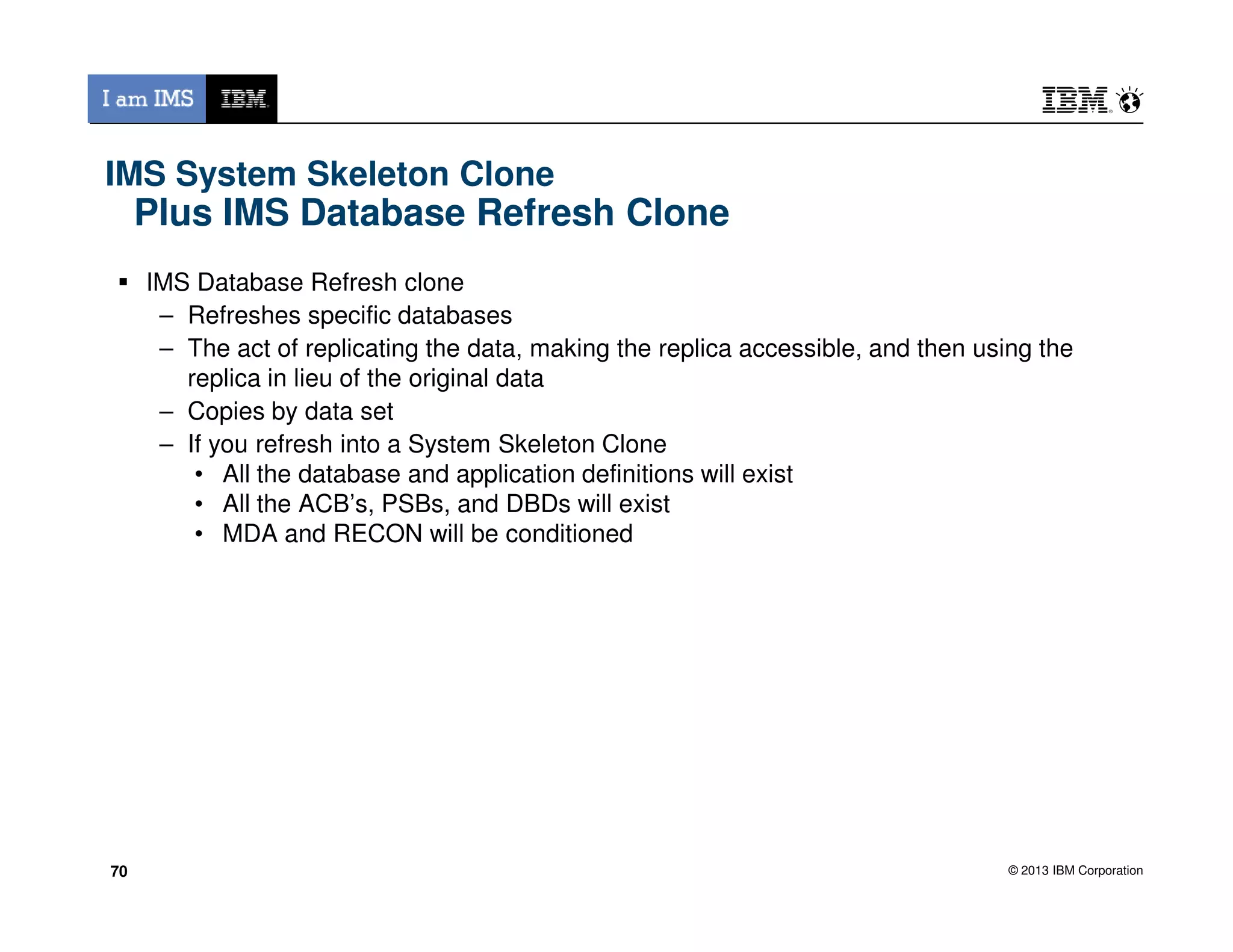 IMS System Skeleton Clone
Plus IMS Database Refresh Clone
IMS Database Refresh clone
– Refreshes specific databases
– The act of replicating the data, making the replica accessible, and then using the
replica in lieu of the original data
– Copies by data set
– If you refresh into a System Skeleton Clone
• All the database and application definitions will exist
© 2013 IBM Corporation
• All the database and application definitions will exist
• All the ACB’s, PSBs, and DBDs will exist
• MDA and RECON will be conditioned
7070
 
