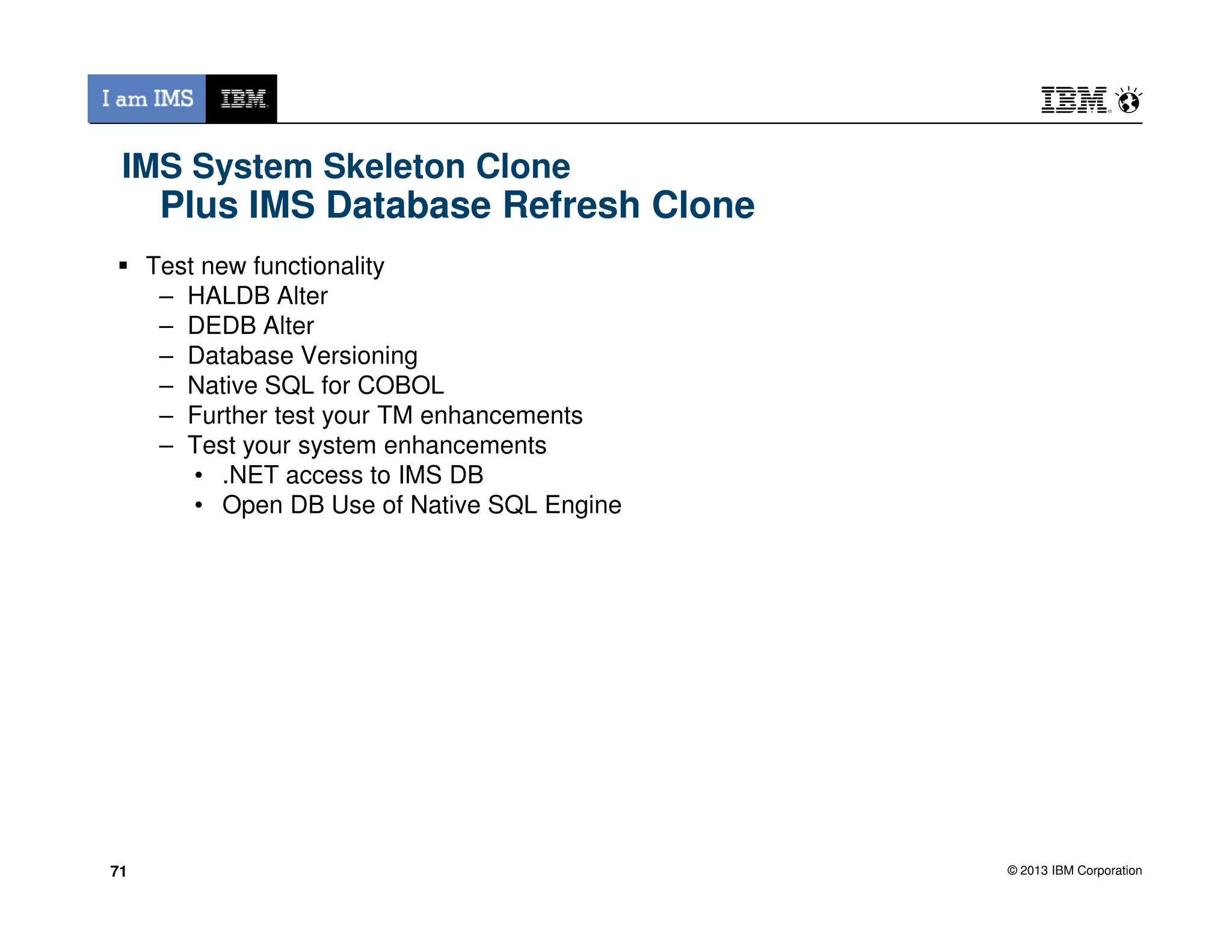 IMS System Skeleton Clone
Plus IMS Database Refresh Clone
Test new functionality
– HALDB Alter
– DEDB Alter
– Database Versioning
– Native SQL for COBOL
– Further test your TM enhancements
– Test your system enhancements
• .NET access to IMS DB
© 2013 IBM Corporation
• .NET access to IMS DB
• Open DB Use of Native SQL Engine
7171
 