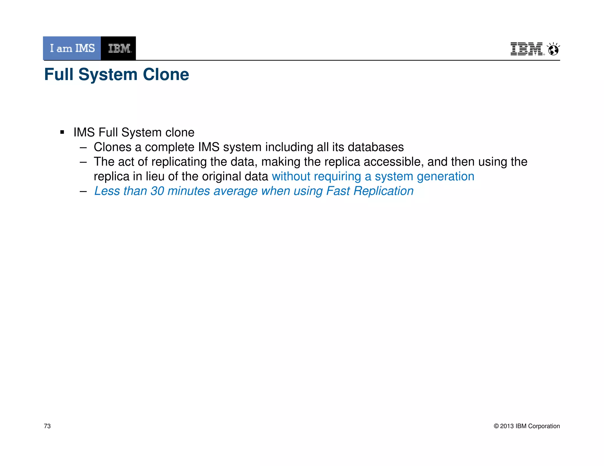 Full System Clone
IMS Full System clone
– Clones a complete IMS system including all its databases
– The act of replicating the data, making the replica accessible, and then using the
replica in lieu of the original data without requiring a system generation
– Less than 30 minutes average when using Fast Replication
© 2013 IBM Corporation73
 