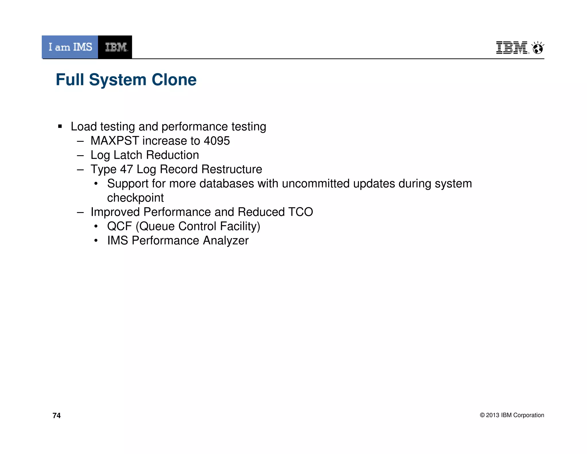 Full System Clone
Load testing and performance testing
– MAXPST increase to 4095
– Log Latch Reduction
– Type 47 Log Record Restructure
• Support for more databases with uncommitted updates during system
checkpoint
– Improved Performance and Reduced TCO
• QCF (Queue Control Facility)
© 2013 IBM Corporation
• QCF (Queue Control Facility)
• IMS Performance Analyzer
7474
 