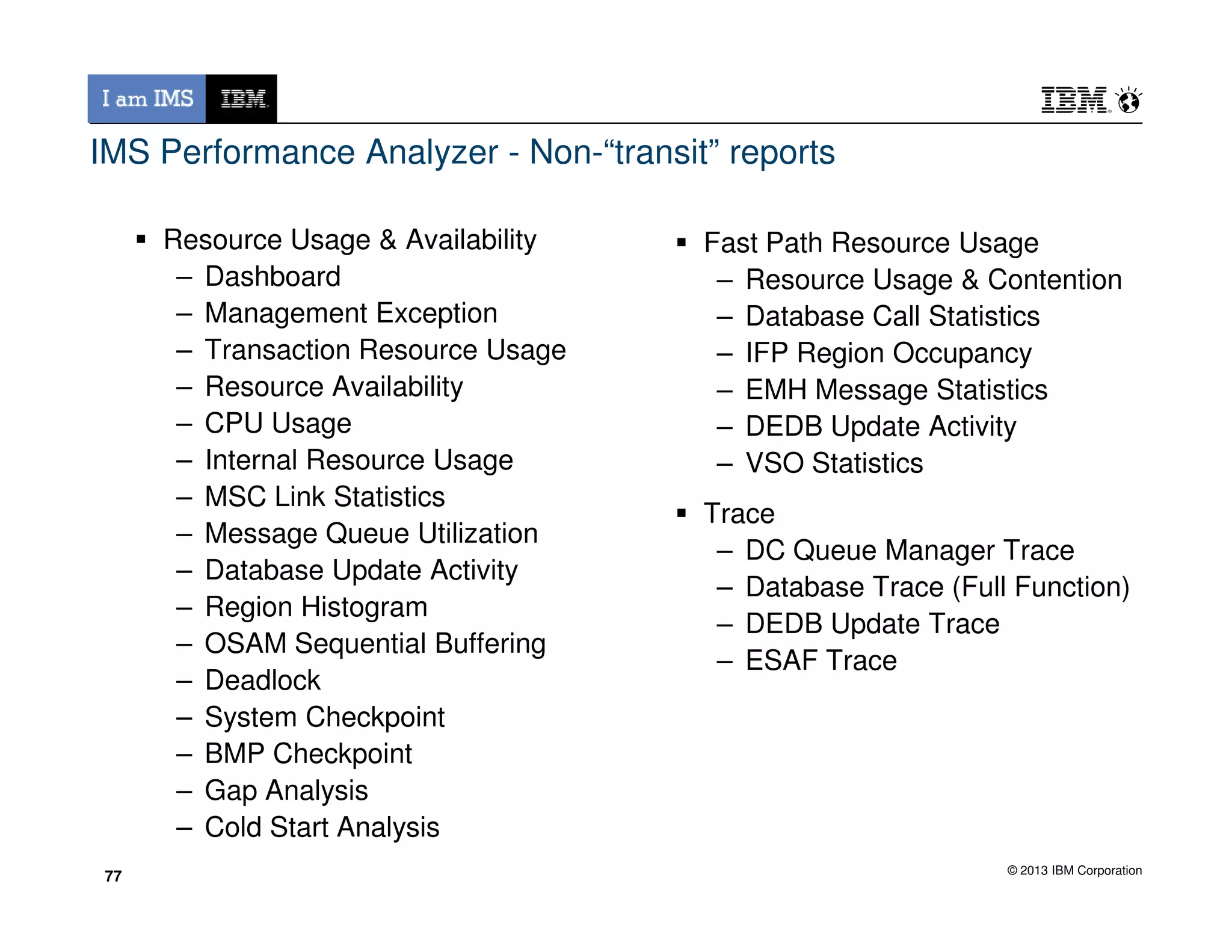 IMS Performance Analyzer - Non-“transit” reports
Resource Usage & Availability
– Dashboard
– Management Exception
– Transaction Resource Usage
– Resource Availability
– CPU Usage
– Internal Resource Usage
Fast Path Resource Usage
– Resource Usage & Contention
– Database Call Statistics
– IFP Region Occupancy
– EMH Message Statistics
– DEDB Update Activity
– VSO Statistics
© 2013 IBM Corporation
– MSC Link Statistics
– Message Queue Utilization
– Database Update Activity
– Region Histogram
– OSAM Sequential Buffering
– Deadlock
– System Checkpoint
– BMP Checkpoint
– Gap Analysis
– Cold Start Analysis
77
– VSO Statistics
Trace
– DC Queue Manager Trace
– Database Trace (Full Function)
– DEDB Update Trace
– ESAF Trace
77
 