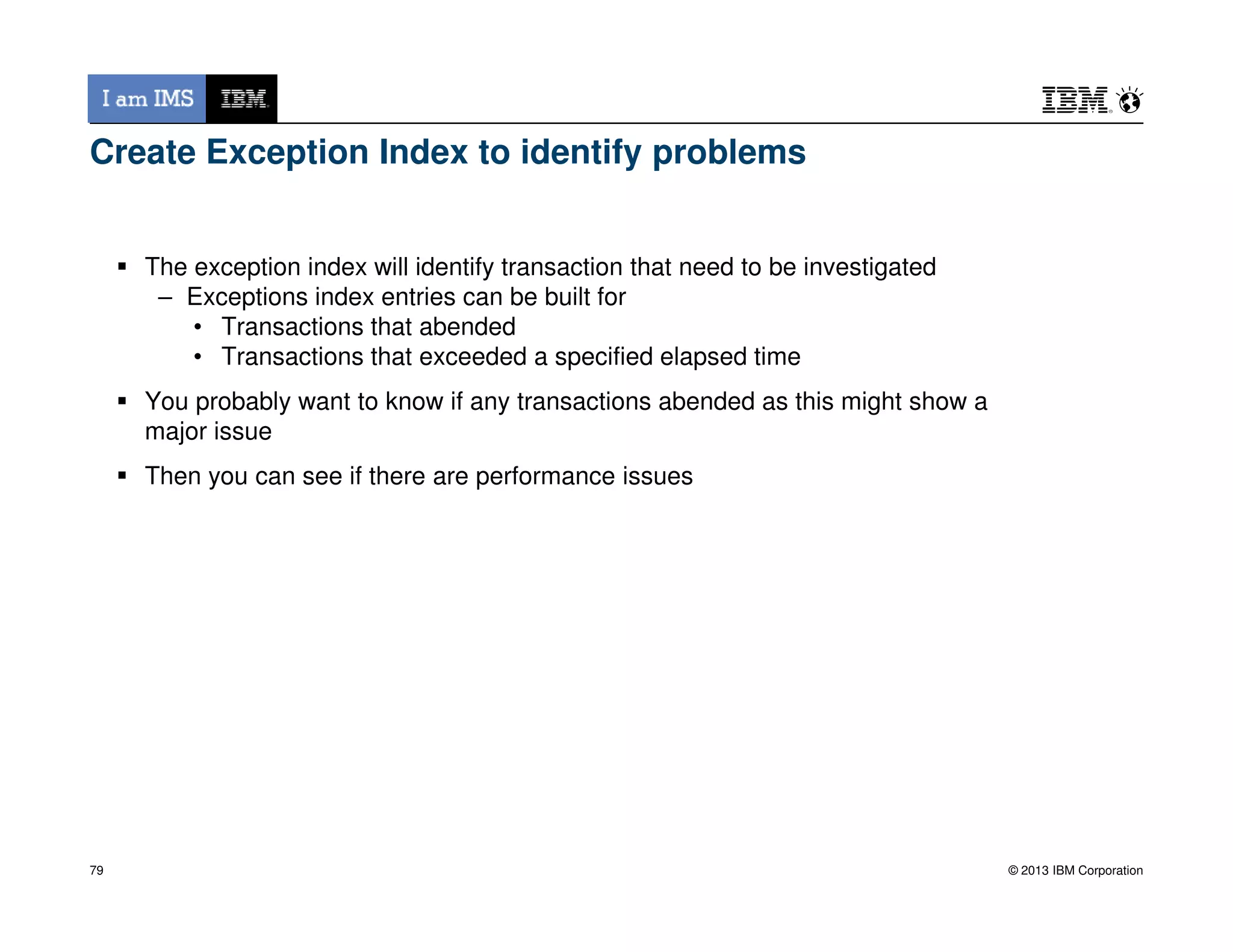 Create Exception Index to identify problems
The exception index will identify transaction that need to be investigated
– Exceptions index entries can be built for
• Transactions that abended
• Transactions that exceeded a specified elapsed time
You probably want to know if any transactions abended as this might show a
major issue
Then you can see if there are performance issues
© 2013 IBM Corporation
Then you can see if there are performance issues
79
 