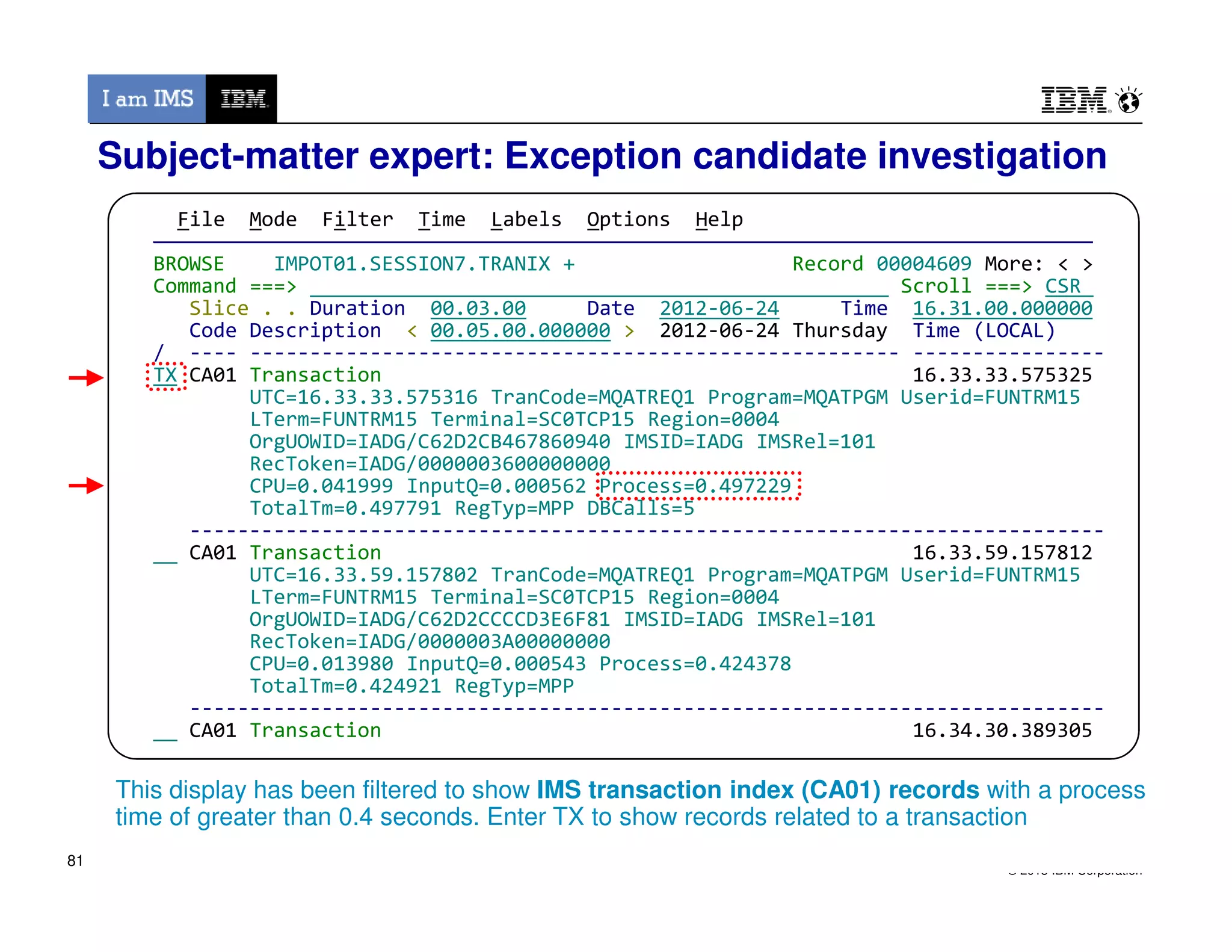 File Mode Filter Time Labels Options Help
——————————————————————————————————————————————————————————————————————————————
BROWSE IMPOT01.SESSION7.TRANIX + Record 00004609 More: < >
Command ===> Scroll ===> CSR
Slice . . Duration 00.03.00 Date 2012-06-24 Time 16.31.00.000000
Code Description < 00.05.00.000000 > 2012-06-24 Thursday Time (LOCAL)
/ ---- ------------------------------------------------------ ----------------
TX CA01 Transaction 16.33.33.575325
UTC=16.33.33.575316 TranCode=MQATREQ1 Program=MQATPGM Userid=FUNTRM15
LTerm=FUNTRM15 Terminal=SC0TCP15 Region=0004
OrgUOWID=IADG/C62D2CB467860940 IMSID=IADG IMSRel=101
RecToken=IADG/0000003600000000
CPU=0.041999 InputQ=0.000562 Process=0.497229
Subject-matter expert: Exception candidate investigation
© 2013 IBM Corporation
CPU=0.041999 InputQ=0.000562 Process=0.497229
TotalTm=0.497791 RegTyp=MPP DBCalls=5
----------------------------------------------------------------------------
CA01 Transaction 16.33.59.157812
UTC=16.33.59.157802 TranCode=MQATREQ1 Program=MQATPGM Userid=FUNTRM15
LTerm=FUNTRM15 Terminal=SC0TCP15 Region=0004
OrgUOWID=IADG/C62D2CCCCD3E6F81 IMSID=IADG IMSRel=101
RecToken=IADG/0000003A00000000
CPU=0.013980 InputQ=0.000543 Process=0.424378
TotalTm=0.424921 RegTyp=MPP
----------------------------------------------------------------------------
CA01 Transaction 16.34.30.389305
This display has been filtered to show IMS transaction index (CA01) records with a process
time of greater than 0.4 seconds. Enter TX to show records related to a transaction
81
 