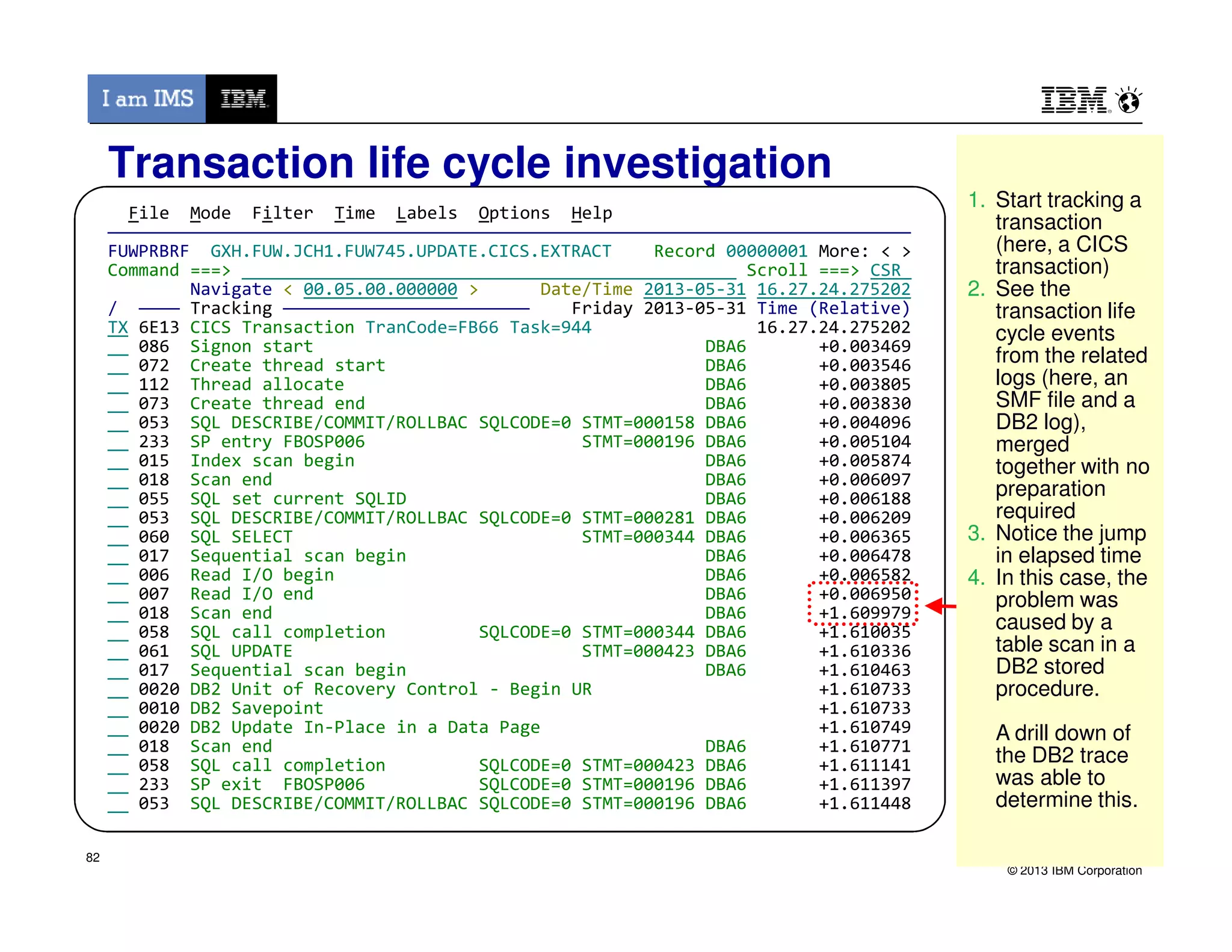 File Mode Filter Time Labels Options Help
——————————————————————————————————————————————————————————————————————————————
FUWPRBRF GXH.FUW.JCH1.FUW745.UPDATE.CICS.EXTRACT Record 00000001 More: < >
Command ===> Scroll ===> CSR
Navigate < 00.05.00.000000 > Date/Time 2013-05-31 16.27.24.275202
/ ———— Tracking ———————————————————————— Friday 2013-05-31 Time (Relative)
TX 6E13 CICS Transaction TranCode=FB66 Task=944 16.27.24.275202
086 Signon start DBA6 +0.003469
072 Create thread start DBA6 +0.003546
112 Thread allocate DBA6 +0.003805
073 Create thread end DBA6 +0.003830
053 SQL DESCRIBE/COMMIT/ROLLBAC SQLCODE=0 STMT=000158 DBA6 +0.004096
233 SP entry FBOSP006 STMT=000196 DBA6 +0.005104
015 Index scan begin DBA6 +0.005874
018 Scan end DBA6 +0.006097
Transaction life cycle investigation
1. Start tracking a
transaction
(here, a CICS
transaction)
2. See the
transaction life
cycle events
from the related
logs (here, an
SMF file and a
DB2 log),
merged
together with no
1. Start tracking a
transaction
(here, a CICS
transaction)
2. See the
transaction life
cycle events
from the related
logs (here, an
SMF file and a
DB2 log),
merged
together with no
© 2013 IBM Corporation
018 Scan end DBA6 +0.006097
055 SQL set current SQLID DBA6 +0.006188
053 SQL DESCRIBE/COMMIT/ROLLBAC SQLCODE=0 STMT=000281 DBA6 +0.006209
060 SQL SELECT STMT=000344 DBA6 +0.006365
017 Sequential scan begin DBA6 +0.006478
006 Read I/O begin DBA6 +0.006582
007 Read I/O end DBA6 +0.006950
018 Scan end DBA6 +1.609979
058 SQL call completion SQLCODE=0 STMT=000344 DBA6 +1.610035
061 SQL UPDATE STMT=000423 DBA6 +1.610336
017 Sequential scan begin DBA6 +1.610463
0020 DB2 Unit of Recovery Control - Begin UR +1.610733
0010 DB2 Savepoint +1.610733
0020 DB2 Update In-Place in a Data Page +1.610749
018 Scan end DBA6 +1.610771
058 SQL call completion SQLCODE=0 STMT=000423 DBA6 +1.611141
233 SP exit FBOSP006 SQLCODE=0 STMT=000196 DBA6 +1.611397
053 SQL DESCRIBE/COMMIT/ROLLBAC SQLCODE=0 STMT=000196 DBA6 +1.611448
together with no
preparation
required
3. Notice the jump
in elapsed time
4. In this case, the
problem was
caused by a
table scan in a
DB2 stored
procedure.
A drill down of
the DB2 trace
was able to
determine this.
together with no
preparation
required
3. Notice the jump
in elapsed time
4. In this case, the
problem was
caused by a
table scan in a
DB2 stored
procedure.
A drill down of
the DB2 trace
was able to
determine this.
82
 