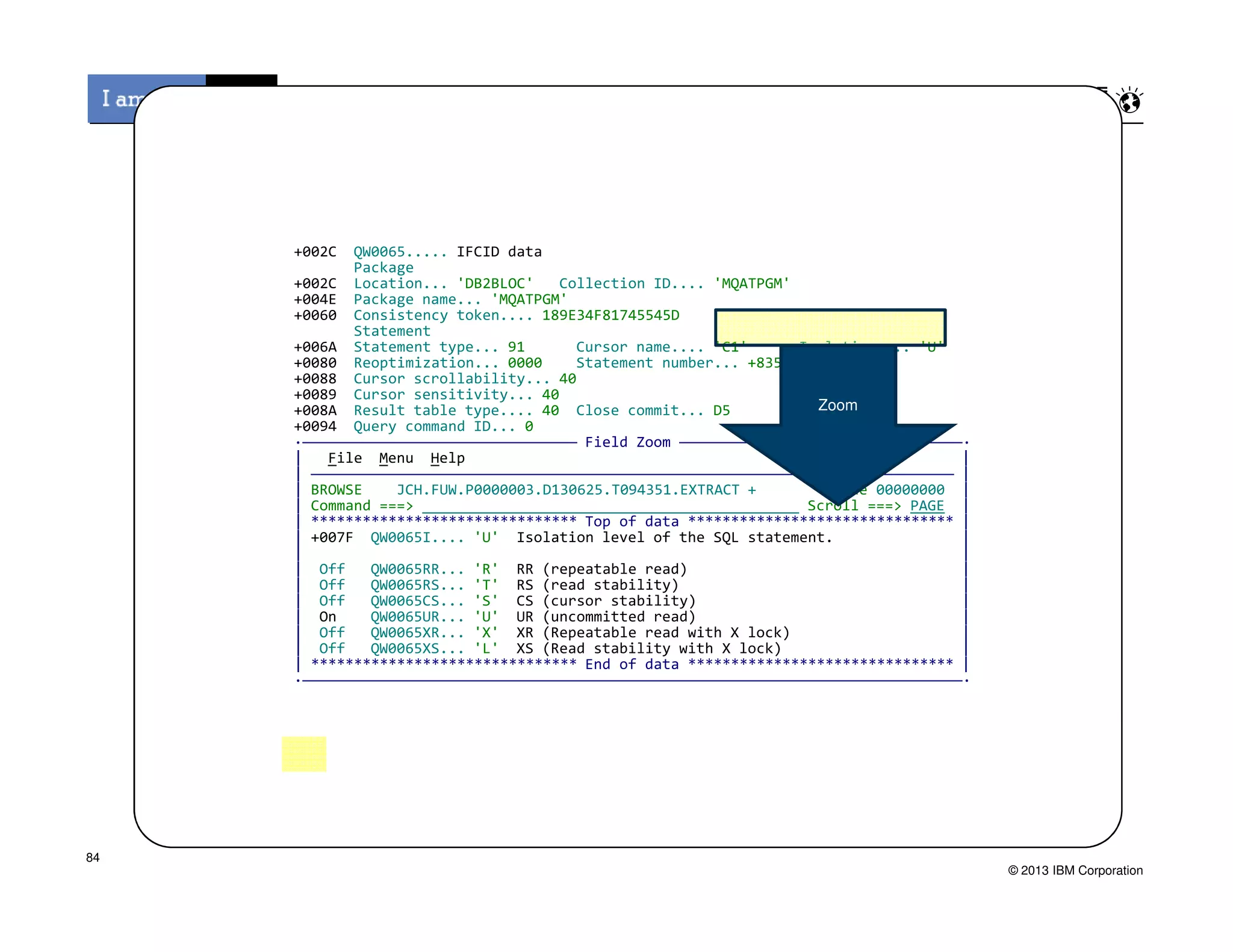 +002C QW0065..... IFCID data
Package
+002C Location... 'DB2BLOC' Collection ID.... 'MQATPGM'
+004E Package name... 'MQATPGM'
+0060 Consistency token.... 189E34F81745545D
Statement
+006A Statement type... 91 Cursor name.... 'C1' Isolation.... 'U'
+0080 Reoptimization... 0000 Statement number... +835
+0088 Cursor scrollability... 40
+0089 Cursor sensitivity... 40
+008A Result table type.... 40 Close commit... D5
+0094 Query command ID... 0
·———————————————————————————————— Field Zoom —————————————————————————————————·
| File Menu Help |
| ——————————————————————————————————————————————————————————————————————————— |
Zoom
© 2013 IBM Corporation
| ——————————————————————————————————————————————————————————————————————————— |
| BROWSE JCH.FUW.P0000003.D130625.T094351.EXTRACT + Line 00000000 |
| Command ===> Scroll ===> PAGE |
| ******************************* Top of data ******************************* |
| +007F QW0065I.... 'U' Isolation level of the SQL statement. |
| |
| Off QW0065RR... 'R' RR (repeatable read) |
| Off QW0065RS... 'T' RS (read stability) |
| Off QW0065CS... 'S' CS (cursor stability) |
| On QW0065UR... 'U' UR (uncommitted read) |
| Off QW0065XR... 'X' XR (Repeatable read with X lock) |
| Off QW0065XS... 'L' XS (Read stability with X lock) |
| ******************************* End of data ******************************* |
·—————————————————————————————————————————————————————————————————————————————·
84
 