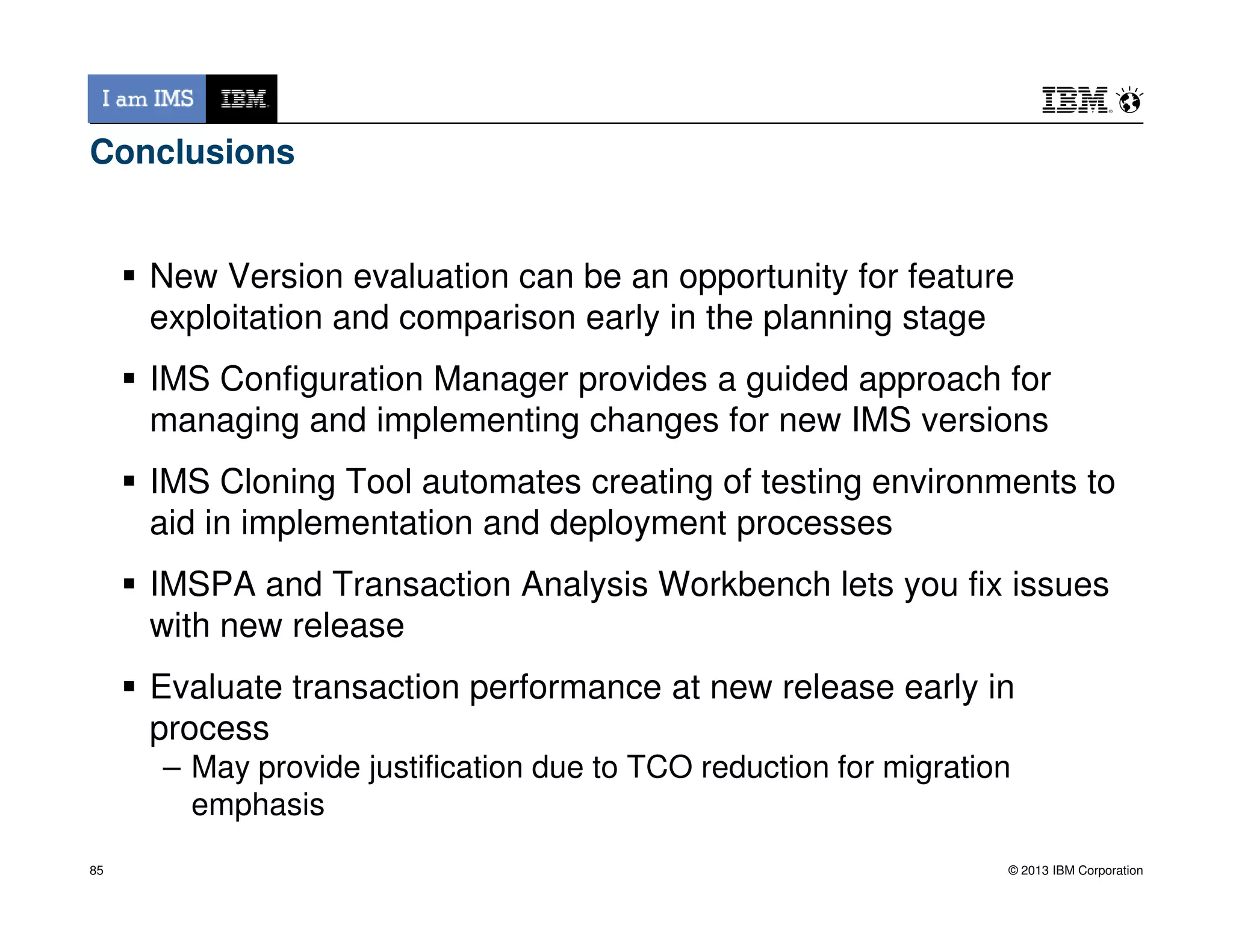 Conclusions
New Version evaluation can be an opportunity for feature
exploitation and comparison early in the planning stage
IMS Configuration Manager provides a guided approach for
managing and implementing changes for new IMS versions
IMS Cloning Tool automates creating of testing environments to
© 2013 IBM Corporation
IMS Cloning Tool automates creating of testing environments to
aid in implementation and deployment processes
IMSPA and Transaction Analysis Workbench lets you fix issues
with new release
Evaluate transaction performance at new release early in
process
– May provide justification due to TCO reduction for migration
emphasis
85
 