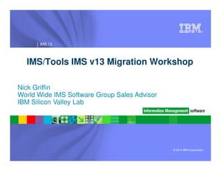 ®
IMS 13
IMS/Tools IMS v13 Migration Workshop
Nick Griffin
© 2014 IBM Corporation
Nick Griffin
World Wide IMS Software Group Sales Advisor
IBM Silicon Valley Lab
 