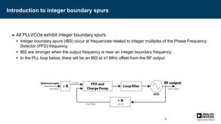Introduction to integer boundary spurs
► All PLLVCOs exhibit integer boundary spurs.
 Integer boundary spurs (IBS) occur at frequencies related to integer multiples of the Phase Frequency
Detector (PFD) frequency.
 IBS are stronger when the output frequency is near an integer boundary frequency.
 In the PLL loop below, there will be an IBS at ±1 MHz offset from the RF output.
3
 