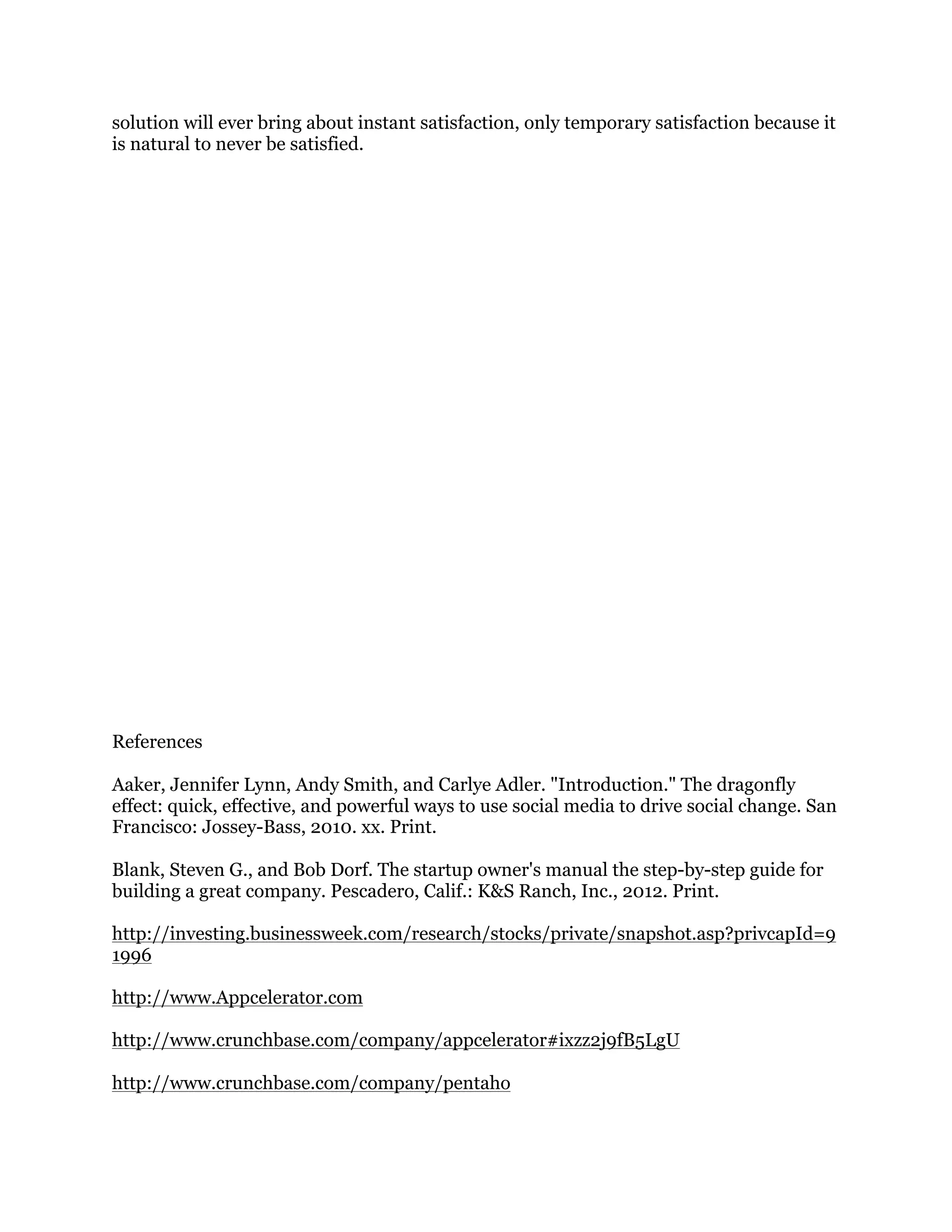 solution will ever bring about instant satisfaction, only temporary satisfaction because it
is natural to never be satisfied.

References
Aaker, Jennifer Lynn, Andy Smith, and Carlye Adler. "Introduction." The dragonfly
effect: quick, effective, and powerful ways to use social media to drive social change. San
Francisco: Jossey-Bass, 2010. xx. Print.
Blank, Steven G., and Bob Dorf. The startup owner's manual the step-by-step guide for
building a great company. Pescadero, Calif.: K&S Ranch, Inc., 2012. Print.
http://investing.businessweek.com/research/stocks/private/snapshot.asp?privcapId=9
1996
http://www.Appcelerator.com
http://www.crunchbase.com/company/appcelerator#ixzz2j9fB5LgU
http://www.crunchbase.com/company/pentaho

 