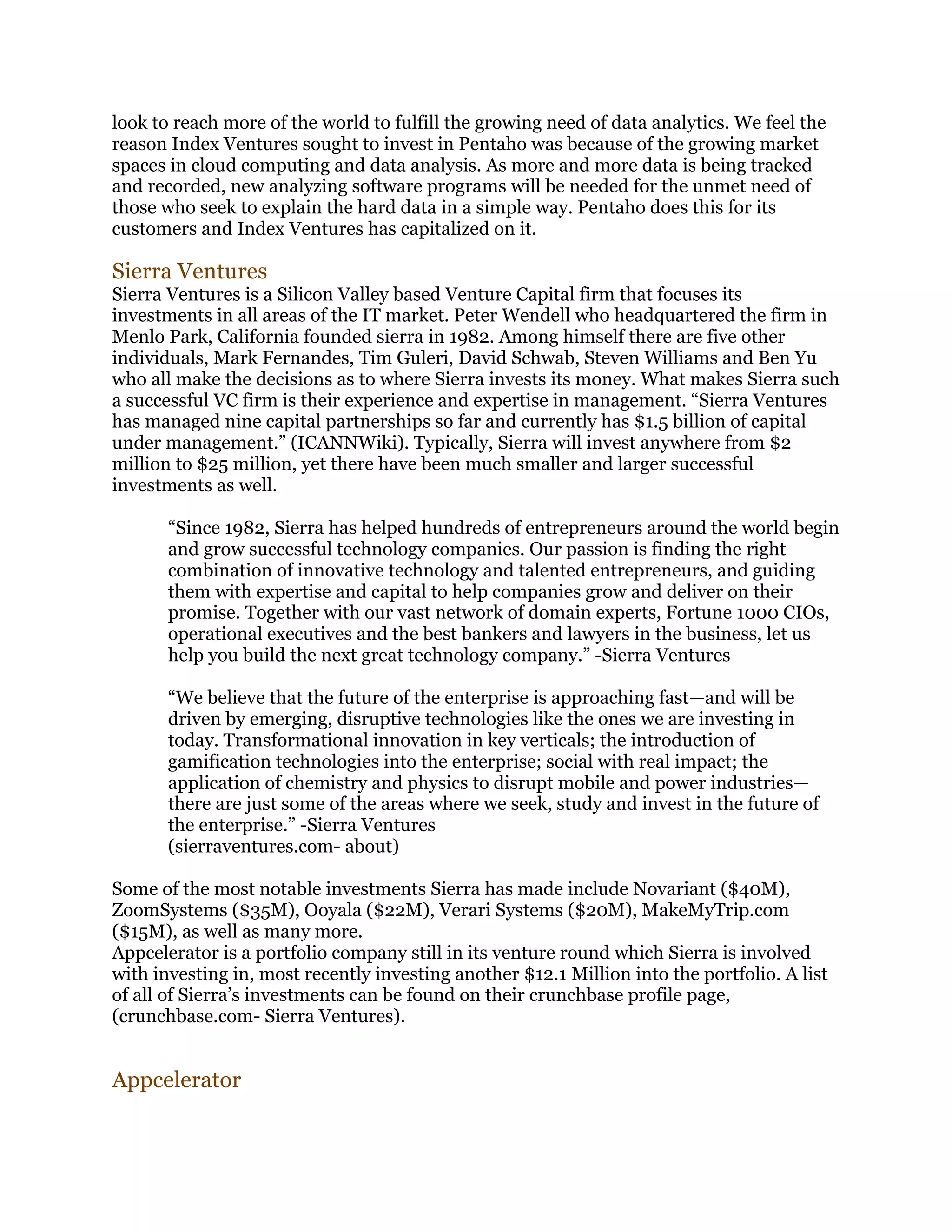 look to reach more of the world to fulfill the growing need of data analytics. We feel the
reason Index Ventures sought to invest in Pentaho was because of the growing market
spaces in cloud computing and data analysis. As more and more data is being tracked
and recorded, new analyzing software programs will be needed for the unmet need of
those who seek to explain the hard data in a simple way. Pentaho does this for its
customers and Index Ventures has capitalized on it.

Sierra Ventures
Sierra Ventures is a Silicon Valley based Venture Capital firm that focuses its
investments in all areas of the IT market. Peter Wendell who headquartered the firm in
Menlo Park, California founded sierra in 1982. Among himself there are five other
individuals, Mark Fernandes, Tim Guleri, David Schwab, Steven Williams and Ben Yu
who all make the decisions as to where Sierra invests its money. What makes Sierra such
a successful VC firm is their experience and expertise in management. “Sierra Ventures
has managed nine capital partnerships so far and currently has $1.5 billion of capital
under management.” (ICANNWiki). Typically, Sierra will invest anywhere from $2
million to $25 million, yet there have been much smaller and larger successful
investments as well.
“Since 1982, Sierra has helped hundreds of entrepreneurs around the world begin
and grow successful technology companies. Our passion is finding the right
combination of innovative technology and talented entrepreneurs, and guiding
them with expertise and capital to help companies grow and deliver on their
promise. Together with our vast network of domain experts, Fortune 1000 CIOs,
operational executives and the best bankers and lawyers in the business, let us
help you build the next great technology company.” -Sierra Ventures
“We believe that the future of the enterprise is approaching fast—and will be
driven by emerging, disruptive technologies like the ones we are investing in
today. Transformational innovation in key verticals; the introduction of
gamification technologies into the enterprise; social with real impact; the
application of chemistry and physics to disrupt mobile and power industries—
there are just some of the areas where we seek, study and invest in the future of
the enterprise.” -Sierra Ventures
(sierraventures.com- about)
Some of the most notable investments Sierra has made include Novariant ($40M),
ZoomSystems ($35M), Ooyala ($22M), Verari Systems ($20M), MakeMyTrip.com
($15M), as well as many more.
Appcelerator is a portfolio company still in its venture round which Sierra is involved
with investing in, most recently investing another $12.1 Million into the portfolio. A list
of all of Sierra’s investments can be found on their crunchbase profile page,
(crunchbase.com- Sierra Ventures).

Appcelerator

 