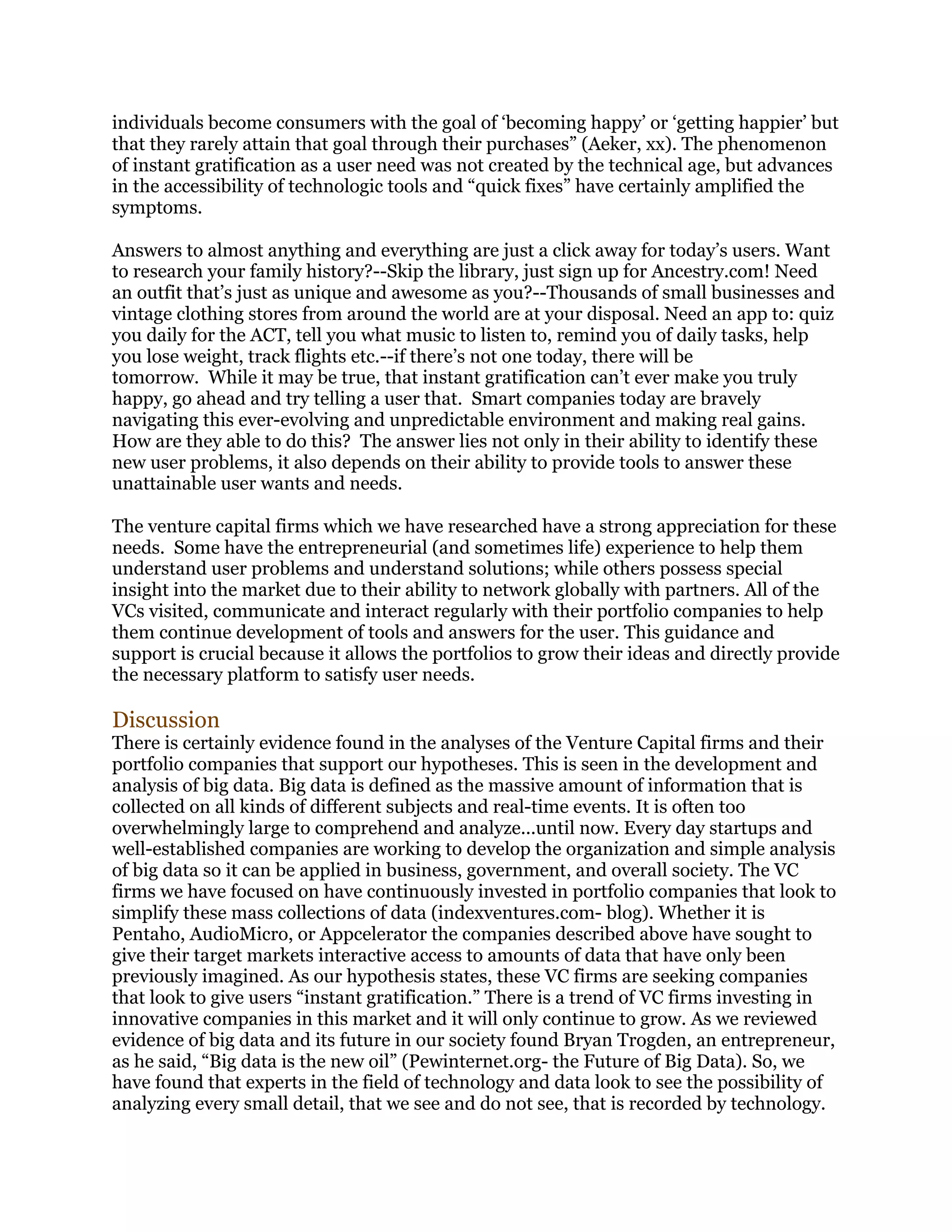 individuals become consumers with the goal of ‘becoming happy’ or ‘getting happier’ but
that they rarely attain that goal through their purchases” (Aeker, xx). The phenomenon
of instant gratification as a user need was not created by the technical age, but advances
in the accessibility of technologic tools and “quick fixes” have certainly amplified the
symptoms.
Answers to almost anything and everything are just a click away for today’s users. Want
to research your family history?--Skip the library, just sign up for Ancestry.com! Need
an outfit that’s just as unique and awesome as you?--Thousands of small businesses and
vintage clothing stores from around the world are at your disposal. Need an app to: quiz
you daily for the ACT, tell you what music to listen to, remind you of daily tasks, help
you lose weight, track flights etc.--if there’s not one today, there will be
tomorrow. While it may be true, that instant gratification can’t ever make you truly
happy, go ahead and try telling a user that. Smart companies today are bravely
navigating this ever-evolving and unpredictable environment and making real gains.
How are they able to do this? The answer lies not only in their ability to identify these
new user problems, it also depends on their ability to provide tools to answer these
unattainable user wants and needs.
The venture capital firms which we have researched have a strong appreciation for these
needs. Some have the entrepreneurial (and sometimes life) experience to help them
understand user problems and understand solutions; while others possess special
insight into the market due to their ability to network globally with partners. All of the
VCs visited, communicate and interact regularly with their portfolio companies to help
them continue development of tools and answers for the user. This guidance and
support is crucial because it allows the portfolios to grow their ideas and directly provide
the necessary platform to satisfy user needs.

Discussion

There is certainly evidence found in the analyses of the Venture Capital firms and their
portfolio companies that support our hypotheses. This is seen in the development and
analysis of big data. Big data is defined as the massive amount of information that is
collected on all kinds of different subjects and real-time events. It is often too
overwhelmingly large to comprehend and analyze...until now. Every day startups and
well-established companies are working to develop the organization and simple analysis
of big data so it can be applied in business, government, and overall society. The VC
firms we have focused on have continuously invested in portfolio companies that look to
simplify these mass collections of data (indexventures.com- blog). Whether it is
Pentaho, AudioMicro, or Appcelerator the companies described above have sought to
give their target markets interactive access to amounts of data that have only been
previously imagined. As our hypothesis states, these VC firms are seeking companies
that look to give users “instant gratification.” There is a trend of VC firms investing in
innovative companies in this market and it will only continue to grow. As we reviewed
evidence of big data and its future in our society found Bryan Trogden, an entrepreneur,
as he said, “Big data is the new oil” (Pewinternet.org- the Future of Big Data). So, we
have found that experts in the field of technology and data look to see the possibility of
analyzing every small detail, that we see and do not see, that is recorded by technology.

 