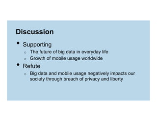 Discussion

•  Supporting
o 
o 

The future of big data in everyday life
Growth of mobile usage worldwide

•  Refute
o 

Big data and mobile usage negatively impacts our
society through breach of privacy and liberty

 