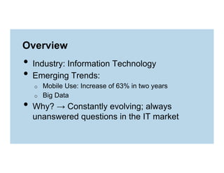 Overview

•  Industry: Information Technology
•  Emerging Trends:
o 
o 

Mobile Use: Increase of 63% in two years
Big Data

•  Why? → Constantly evolving; always

unanswered questions in the IT market

 