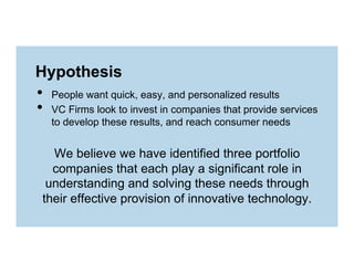 Hypothesis

• 
• 

People want quick, easy, and personalized results
VC Firms look to invest in companies that provide services
to develop these results, and reach consumer needs

We believe we have identified three portfolio
companies that each play a significant role in
understanding and solving these needs through
their effective provision of innovative technology.

 